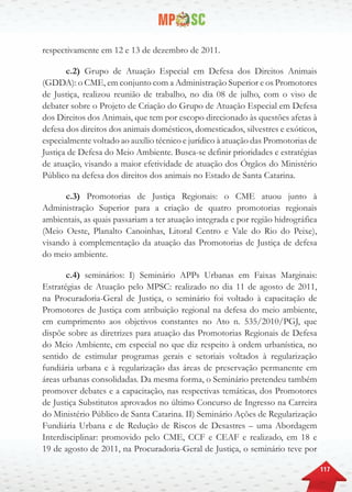 117
respectivamente em 12 e 13 de dezembro de 2011.
c.2) Grupo de Atuação Especial em Defesa dos Direitos Animais
(GDDA): o CME, em conjunto com a Administração Superior e os Promotores
de Justiça, realizou reunião de trabalho, no dia 08 de julho, com o viso de
debater sobre o Projeto de Criação do Grupo de Atuação Especial em Defesa
dos Direitos dos Animais, que tem por escopo direcionado às questões afetas à
defesa dos direitos dos animais domésticos, domesticados, silvestres e exóticos,
especialmente voltado ao auxílio técnico e jurídico à atuação das Promotorias de
Justiça de Defesa do Meio Ambiente. Busca-se definir prioridades e estratégias
de atuação, visando a maior efetividade de atuação dos Órgãos do Ministério
Público na defesa dos direitos dos animais no Estado de Santa Catarina.
c.3) Promotorias de Justiça Regionais: o CME atuou junto à
Administração Superior para a criação de quatro promotorias regionais
ambientais, as quais passariam a ter atuação integrada e por região hidrográfica
(Meio Oeste, Planalto Canoinhas, Litoral Centro e Vale do Rio do Peixe),
visando à complementação da atuação das Promotorias de Justiça de defesa
do meio ambiente.
c.4) seminários: I) Seminário APPs Urbanas em Faixas Marginais:
Estratégias de Atuação pelo MPSC: realizado no dia 11 de agosto de 2011,
na Procuradoria-Geral de Justiça, o seminário foi voltado à capacitação de
Promotores de Justiça com atribuição regional na defesa do meio ambiente,
em cumprimento aos objetivos constantes no Ato n. 535/2010/PGJ, que
dispõe sobre as diretrizes para atuação das Promotorias Regionais de Defesa
do Meio Ambiente, em especial no que diz respeito à ordem urbanística, no
sentido de estimular programas gerais e setoriais voltados à regularização
fundiária urbana e à regularização das áreas de preservação permanente em
áreas urbanas consolidadas. Da mesma forma, o Seminário pretendeu também
promover debates e a capacitação, nas respectivas temáticas, dos Promotores
de Justiça Substitutos aprovados no último Concurso de Ingresso na Carreira
do Ministério Público de Santa Catarina. II) Seminário Ações de Regularização
Fundiária Urbana e de Redução de Riscos de Desastres – uma Abordagem
Interdisciplinar: promovido pelo CME, CCF e CEAF e realizado, em 18 e
19 de agosto de 2011, na Procuradoria-Geral de Justiça, o seminário teve por
 
