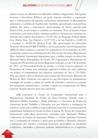 118
objetivo trazer aos Membros do Ministério Público, Magistrados, Advogados,
Gestores e Servidores Públicos em geral, maiores subsídios e capacitação
para o enfrentamento de questões tormentosas relacionadas ao planejamento
urbanístico e à política de regularização fundiária, aproximando essas políticas
públicas das ações e intervenções desenvolvidas, de forma especial, pela
Defesa Civil, na prevenção e combate aos desastres. Para tal intento, foram
examinados, com maior ênfase, institutos jurídicos e ferramentas constantes no
Estatuto das Cidades (Lei Federal n. 10.257/01), no Programa Federal Minha
Casa Minha Vida, (Lei Federal n. 11.977/09) e na Lei Federal n. 12.340/10
e Estadual n. 10.925/98 (Defesa Civil). III) apresentação do Inventário
Florístico-Florestal (FURB/FAPESC) e do Levantamento Aerofotogramétrico
(SDS) de Santa Catarina: o encontro foi realizado em 30 de setembro de 2011
e pretendeu repassar ao conhecimento dos Promotores de Justiça Regionais do
Meio Ambiente ferramentas importantes para a melhor atuação na defesa das
diferentes bacias hidrográficas do Estado. IV) Capacitação e Planejamento de
Atuação das Promotorias de Justiça Regionais: realizado, no dia 9 de dezembro
de 2011, na Procuradoria-Geral de Justiça, o evento buscou capacitar os
Promotores de Justiça com atribuição regional na defesa do meio ambiente
em relação ao cumprimento dos objetivos constantes no Ato n. 535/2010/
PGJ, que dispõe sobre as diretrizes para atuação das Promotorias Regionais de
Defesa do Meio Ambiente, em especial no que diz respeito ao planejamento
estratégico de atuação, e, ainda, no sentido de estimular e orientar na execução
dos programas institucionais e setoriais voltados ao cumprimento do Plano
Geral de Atuação previsto para área ambiental.
c.5) convênios: I) Termo de Cooperação Institucional para a
Regularização Fundiária do Estado de Santa Catarina: firmado entre o
Ministério Público Estadual, o Poder Judiciário e a Secretaria de Estado de
Assistência Social, Trabalho e Educação, tem por objetivo a conjugação de
esforços e ações para viabilizar os procedimento necessários à concretização da
regularização fundiária no Estado de Santa Catarina. II) Termo de Cooperação
Institucional sobre Bens Inservíveis: celebrado entre Ministério Público,
a Secretaria de Estado da Segurança Pública e o Poder Judiciário Estadual,
visa à conjugação de esforços e ações para possibilitar a liberação, alienação
e destinação dos veículos e materiais inservíveis apreendidos ou recolhidos
a depósitos, vinculados a processos judiciais, administrativos ou a inquéritos
 