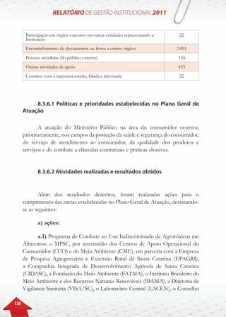 120
Participação em órgãos externos ou outras entidades representando a
Instituição
22
Encaminhamento de documentos ou feitos a outros órgãos 2.091
Pessoas atendidas (do público externo) 134
Outras atividades de apoio 433
Contatos com a imprensa escrita, falada e televisada 22
8.3.6.1 Políticas e prioridades estabelecidas no Plano Geral de
Atuação
A atuação do Ministério Público na área do consumidor ocorreu,
prioritariamente, nos campos da proteção da saúde e segurança do consumidor,
do serviço de atendimento ao consumidor, da qualidade dos produtos e
serviços e do combate a cláusulas contratuais e práticas abusivas.
8.3.6.2 Atividades realizadas e resultados obtidos
Além dos resultados descritos, foram realizadas ações para o
cumprimento das metas estabelecidas no Plano Geral de Atuação, destacando-
se as seguintes:
a) ações:
a.1) Programa de Combate ao Uso Indiscriminado de Agrotóxicos em
Alimentos: o MPSC, por intermédio dos Centros de Apoio Operacional do
Consumidor (CCO) e do Meio Ambiente (CME), em parceria com a Empresa
de Pesquisa Agropecuária e Extensão Rural de Santa Catarina (EPAGRI),
a Companhia Integrada de Desenvolvimento Agrícola de Santa Catarina
(CIDASC), a Fundação do Meio Ambiente (FATMA), o Instituto Brasileiro do
Meio Ambiente e dos Recursos Naturais Renováveis (IBAMA), a Diretoria de
Vigilância Sanitária (VISA/SC), o Laboratório Central (LACEN), o Conselho
 