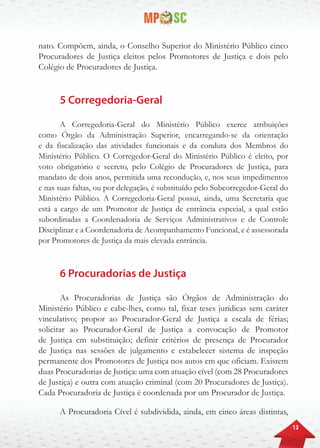 13
nato. Compõem, ainda, o Conselho Superior do Ministério Público cinco
Procuradores de Justiça eleitos pelos Promotores de Justiça e dois pelo
Colégio de Procuradores de Justiça.
5 Corregedoria-Geral
A Corregedoria-Geral do Ministério Público exerce atribuições
como Órgão da Administração Superior, encarregando-se da orientação
e da fiscalização das atividades funcionais e da conduta dos Membros do
Ministério Público. O Corregedor-Geral do Ministério Público é eleito, por
voto obrigatório e secreto, pelo Colégio de Procuradores de Justiça, para
mandato de dois anos, permitida uma recondução, e, nos seus impedimentos
e nas suas faltas, ou por delegação, é substituído pelo Subcorregedor-Geral do
Ministério Público. A Corregedoria-Geral possui, ainda, uma Secretaria que
está a cargo de um Promotor de Justiça de entrância especial, a qual estão
subordinadas a Coordenadoria de Serviços Administrativos e de Controle
Disciplinar e a Coordenadoria de Acompanhamento Funcional, e é assessorada
por Promotores de Justiça da mais elevada entrância.
6 Procuradorias de Justiça
As Procuradorias de Justiça são Órgãos de Administração do
Ministério Público e cabe-lhes, como tal, fixar teses jurídicas sem caráter
vinculativo; propor ao Procurador-Geral de Justiça a escala de férias;
solicitar ao Procurador-Geral de Justiça a convocação de Promotor
de Justiça em substituição; definir critérios de presença de Procurador
de Justiça nas sessões de julgamento e estabelecer sistema de inspeção
permanente dos Promotores de Justiça nos autos em que oficiam. Existem
duas Procuradorias de Justiça: uma com atuação cível (com 28 Procuradores
de Justiça) e outra com atuação criminal (com 20 Procuradores de Justiça).
Cada Procuradoria de Justiça é coordenada por um Procurador de Justiça.
A Procuradoria Cível é subdividida, ainda, em cinco áreas distintas,
 