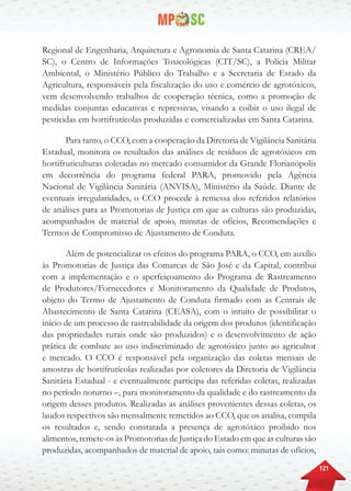 121
Regional de Engenharia, Arquitetura e Agronomia de Santa Catarina (CREA/
SC), o Centro de Informações Toxicológicas (CIT/SC), a Polícia Militar
Ambiental, o Ministério Público do Trabalho e a Secretaria de Estado da
Agricultura, responsáveis pela fiscalização do uso e comércio de agrotóxicos,
vem desenvolvendo trabalhos de cooperação técnica, como a promoção de
medidas conjuntas educativas e repressivas, visando a coibir o uso ilegal de
pesticidas em hortifrutícolas produzidas e comercializadas em Santa Catarina.
Para tanto, o CCO, com a cooperação da Diretoria de Vigilância Sanitária
Estadual, monitora os resultados das análises de resíduos de agrotóxicos em
hortifruticulturas coletadas no mercado consumidor da Grande Florianópolis
em decorrência do programa federal PARA, promovido pela Agência
Nacional de Vigilância Sanitária (ANVISA), Ministério da Saúde. Diante de
eventuais irregularidades, o CCO procede à remessa dos referidos relatórios
de análises para as Promotorias de Justiça em que as culturas são produzidas,
acompanhados de material de apoio, minutas de ofícios, Recomendações e
Termos de Compromisso de Ajustamento de Conduta.
Além de potencializar os efeitos do programa PARA, o CCO, em auxílio
às Promotorias de Justiça das Comarcas de São José e da Capital, contribui
com a implementação e o aperfeiçoamento do Programa de Rastreamento
de Produtores/Fornecedores e Monitoramento da Qualidade de Produtos,
objeto do Termo de Ajustamento de Conduta firmado com as Centrais de
Abastecimento de Santa Catarina (CEASA), com o intuito de possibilitar o
início de um processo de rastreabilidade da origem dos produtos (identificação
das propriedades rurais onde são produzidos) e o desenvolvimento de ação
prática de combate ao uso indiscriminado de agrotóxico junto ao agricultor
e mercado. O CCO é responsável pela organização das coletas mensais de
amostras de hortifrutícolas realizadas por coletores da Diretoria de Vigilância
Sanitária Estadual - e eventualmente participa das referidas coletas, realizadas
no período noturno –, para monitoramento da qualidade e do rastreamento da
origem desses produtos. Realizadas as análises provenientes dessas coletas, os
laudos respectivos são mensalmente remetidos ao CCO, que os analisa, compila
os resultados e, sendo constatada a presença de agrotóxico proibido nos
alimentos, remete-os às Promotorias de Justiça do Estado em que as culturas são
produzidas, acompanhados de material de apoio, tais como: minutas de ofícios,
 