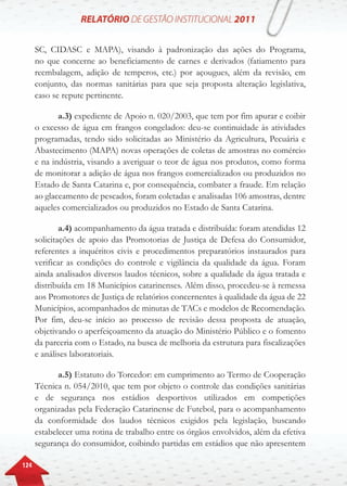 124
SC, CIDASC e MAPA), visando à padronização das ações do Programa,
no que concerne ao beneficiamento de carnes e derivados (fatiamento para
reembalagem, adição de temperos, etc.) por açougues, além da revisão, em
conjunto, das normas sanitárias para que seja proposta alteração legislativa,
caso se repute pertinente.
a.3) expediente de Apoio n. 020/2003, que tem por fim apurar e coibir
o excesso de água em frangos congelados: deu-se continuidade às atividades
programadas, tendo sido solicitadas ao Ministério da Agricultura, Pecuária e
Abastecimento (MAPA) novas operações de coletas de amostras no comércio
e na indústria, visando a averiguar o teor de água nos produtos, como forma
de monitorar a adição de água nos frangos comercializados ou produzidos no
Estado de Santa Catarina e, por consequência, combater a fraude. Em relação
ao glaceamento de pescados, foram coletadas e analisadas 106 amostras, dentre
aqueles comercializados ou produzidos no Estado de Santa Catarina.
a.4) acompanhamento da água tratada e distribuída: foram atendidas 12
solicitações de apoio das Promotorias de Justiça de Defesa do Consumidor,
referentes a inquéritos civis e procedimentos preparatórios instaurados para
verificar as condições do controle e vigilância da qualidade da água. Foram
ainda analisados diversos laudos técnicos, sobre a qualidade da água tratada e
distribuída em 18 Municípios catarinenses. Além disso, procedeu-se à remessa
aos Promotores de Justiça de relatórios concernentes à qualidade da água de 22
Municípios, acompanhados de minutas de TACs e modelos de Recomendação.
Por fim, deu-se início ao processo de revisão dessa proposta de atuação,
objetivando o aperfeiçoamento da atuação do Ministério Público e o fomento
da parceria com o Estado, na busca de melhoria da estrutura para fiscalizações
e análises laboratoriais.
a.5) Estatuto do Torcedor: em cumprimento ao Termo de Cooperação
Técnica n. 054/2010, que tem por objeto o controle das condições sanitárias
e de segurança nos estádios desportivos utilizados em competições
organizadas pela Federação Catarinense de Futebol, para o acompanhamento
da conformidade dos laudos técnicos exigidos pela legislação, buscando
estabelecer uma rotina de trabalho entre os órgãos envolvidos, além da efetiva
segurança do consumidor, coibindo partidas em estádios que não apresentem
 
