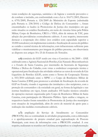 125
totais condições de segurança, sanitárias e de higiene e controle preventivo e
de combate a incêndio, em conformidade com a Lei n. 10.671/2003, Decreto
n. 6795/2009, Portaria n. 124/2009 do Ministério do Esporte (substituída
pela Portaria n. 238/2010) e Código de Defesa do Consumidor –, foram
encaminhados os laudos às Promotorias de Justiça dos municípios em que
estão situados os estádios fiscalizados, em razão de vistorias feitas pela Polícia
Militar, Corpo de Bombeiros, CREA e VISA, além de minuta de TAC, para
adoção das providências eventualmente cabíveis. A esse respeito, interessante
destacar a cooperação dos clubes (nos estádios com capacidade superior a
10.000 torcedores) em implementar controle e fiscalização de acesso do público
ao estádio e central técnica de informações, com infraestrutura suficiente para
viabilizar o monitoramento por imagem do público presente, em observância
ao disposto nos artigos 18 e 25 do Estatuto do Torcedor.
a.6) comércio de GLP: tendo em vista o Convênio n. 06/2009 – ANP,
celebrado entre a Agência Nacional do Petróleo, Gás Natural e Biocombustíveis
e o Estado de Santa Catarina, por intermédio da Secretaria de Segurança
Pública e Defesa do Cidadão, com vistas a estabelecer cooperação técnica e
operacional para fiscalização das atividades relativas ao setor de revenda de Gás
Liquefeito de Petróleo (GLP), assim como o Termo de Cooperação Técnica
n. 053/2010 celebrado entre o MPSC e o Corpo de Bombeiros Militar de
Santa Catarina (CBM) para promover a atividade de fiscalização da revenda de
GLP no Estado, visando à segurança das instalações e dos recipientes, com a
proteção do consumidor e da sociedade em geral, na forma da legislação e nas
normas brasileiras em vigor, foram analisados 105 laudos técnicos oriundos
de operações mensais organizadas pelo Corpo de Bombeiros Militar de Santa
Catarina, com participação do Ministério Público. Após análise e triagem, os
respectivos laudos foram remetidos às Promotorias de Justiça dos municípios
com situações de irregularidade, além do envio de material de apoio para a
realização das medidas eventualmente cabíveis.
a.7) ampliação do Serviço de Atendimento ao Consumidor
(PROCON): deu-se continuidade às atividades programadas, com a elaboração
e o aperfeiçoamento de projeto estadual para regionalização de Procons
Municipais, com troca de informações com o PROCON estadual. A esse
respeito, realizaram-se reuniões em Criciúma; acompanhou-se a implementação
 