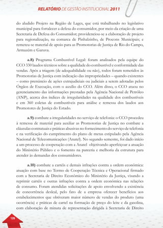 126
do aludido Projeto na Região de Lages, que está trabalhando no legislativo
municipal para fortalecer a defesa do consumidor, por meio da criação de uma
Secretaria de Defesa do Consumidor; providenciou-se a elaboração de projeto
para regionalização, na comarca de Pinhalzinho, de Procons Municipais; e
remeteu-se material de apoio para as Promotorias de Justiça de Rio do Campo,
Armazém e Garuva.
a.8) Programa Combustível Legal: foram analisados pela equipe do
CCO 330 laudos técnicos sobre a qualidade do combustível e conformidade das
vendas. Após a triagem (de adequabilidade ou não), todos foram remetidos às
Promotorias de Justiça com indicação das impropriedades – quando existentes
– como prenúncio de ações extrajudiciais ou judiciais a serem adotadas pelos
Órgãos de Execução, com o auxílio do CCO. Além disso, o CCO atuou no
gerenciamento das informações prestadas pela Agência Nacional de Petróleo
(ANP), acerca dos índices de irregularidades na qualidade dos combustíveis
e em 360 coletas de combustíveis para análise e remessa dos laudos aos
Promotores de Justiça do Estado.
a.9) combate a irregularidades no serviço de telefonia: o CCO procedeu
à remessa de material para auxiliar as Promotorias de Justiça no combate a
cláusulas contratuais e práticas abusivas no fornecimento do serviço de telefonia
e na verificação do cumprimento do plano de metas estipulado pela Agência
Nacional de Telecomunicações (Anatel). No segundo semestre, foi dado início
a um processo de cooperação com a Anatel objetivando aperfeiçoar a atuação
do Ministério Público e o fomento na parceria e melhoria da estrutura para
atender às demandas dos consumidores.
a.10) combate a cartéis e demais infrações contra a ordem econômica:
atuação com base no Termo de Cooperação Técnica e Operacional firmado
com a Secretaria de Direito Econômico do Ministério da Justiça, visando a
reprimir cartéis e outras infrações contra a ordem econômica nas relações
de consumo. Foram atendidas solicitações de apoio envolvendo a existência
de concorrência desleal, pelo fato de a empresa oferecer benefícios aos
estabelecimentos que obtiveram maior número de vendas do produto (uma
ocorrência) e práticas de cartel na formação de preço do leite e da gasolina,
com elaboração de minuta de representação dirigida à Secretaria de Direito
 