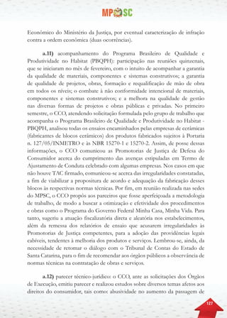 127
Econômico do Ministério da Justiça, por eventual caracterização de infração
contra a ordem econômica (duas ocorrências).
a.11) acompanhamento do Programa Brasileiro de Qualidade e
Produtividade no Habitat (PBQPH): participação nas reuniões quinzenais,
que se iniciaram no mês de fevereiro, com o intuito de acompanhar a garantia
da qualidade de materiais, componentes e sistemas construtivos; a garantia
de qualidade de projetos, obras, formação e requalificação de mão de obra
em todos os níveis; o combate à não conformidade intencional de materiais,
componentes e sistemas construtivos; e a melhora na qualidade de gestão
nas diversas formas de projetos e obras públicas e privadas. No primeiro
semestre, o CCO, atendendo solicitação formulada pelo grupo de trabalho que
acompanha o Programa Brasileiro de Qualidade e Produtividade no Habitat -
PBQPH, analisou todas os ensaios encaminhados pelas empresas de cerâmicas
(fabricantes de blocos cerâmicos) dos produtos fabricados sujeitos à Portaria
n. 127/05/INMETRO e às NBR 15270-1 e 15270-2. Assim, de posse dessas
informações, o CCO comunicou as Promotorias de Justiça de Defesa do
Consumidor acerca do cumprimento das avenças estipuladas em Termo de
Ajustamento de Conduta celebrado com algumas empresas. Nos casos em que
não houve TAC firmado, comunicou-se acerca das irregularidades constatadas,
a fim de viabilizar a propositura de acordo e adequação da fabricação desses
blocos às respectivas normas técnicas. Por fim, em reunião realizada nas sedes
do MPSC, o CCO propôs aos parceiros que fosse aperfeiçoada a metodologia
de trabalho, de modo a buscar a otimização e efetividade dos procedimentos
e obras como o Programa do Governo Federal Minha Casa, Minha Vida. Para
tanto, sugeriu a atuação fiscalizatória direta e aleatória nos estabelecimentos,
além da remessa dos relatórios de ensaio que acusarem irregularidades às
Promotorias de Justiça competentes, para a adoção das providências legais
cabíveis, tendentes à melhoria dos produtos e serviços. Lembrou-se, ainda, da
necessidade de retomar o diálogo com o Tribunal de Contas do Estado de
Santa Catarina, para o fim de recomendar aos órgãos públicos a observância de
normas técnicas na contratação de obras e serviços.
a.12) parecer técnico-jurídico: o CCO, ante as solicitações dos Órgãos
de Execução, emitiu parecer e realizou estudos sobre diversos temas afetos aos
direitos do consumidor, tais como: abusividade no aumento da passagem de
 