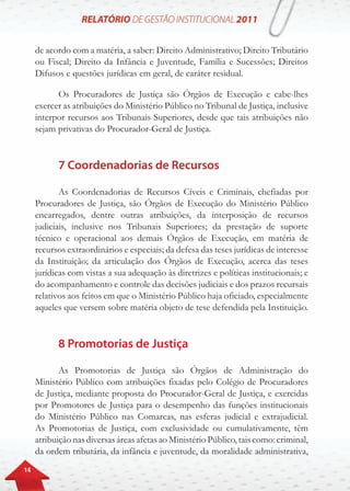 14
de acordo com a matéria, a saber: Direito Administrativo; Direito Tributário
ou Fiscal; Direito da Infância e Juventude, Família e Sucessões; Direitos
Difusos e questões jurídicas em geral, de caráter residual.
Os Procuradores de Justiça são Órgãos de Execução e cabe-lhes
exercer as atribuições do Ministério Público no Tribunal de Justiça, inclusive
interpor recursos aos Tribunais Superiores, desde que tais atribuições não
sejam privativas do Procurador-Geral de Justiça.
7 Coordenadorias de Recursos
As Coordenadorias de Recursos Cíveis e Criminais, chefiadas por
Procuradores de Justiça, são Órgãos de Execução do Ministério Público
encarregados, dentre outras atribuições, da interposição de recursos
judiciais, inclusive nos Tribunais Superiores; da prestação de suporte
técnico e operacional aos demais Órgãos de Execução, em matéria de
recursos extraordinários e especiais; da defesa das teses jurídicas de interesse
da Instituição; da articulação dos Órgãos de Execução, acerca das teses
jurídicas com vistas a sua adequação às diretrizes e políticas institucionais; e
do acompanhamento e controle das decisões judiciais e dos prazos recursais
relativos aos feitos em que o Ministério Público haja oficiado, especialmente
aqueles que versem sobre matéria objeto de tese defendida pela Instituição.
8 Promotorias de Justiça
As Promotorias de Justiça são Órgãos de Administração do
Ministério Público com atribuições fixadas pelo Colégio de Procuradores
de Justiça, mediante proposta do Procurador-Geral de Justiça, e exercidas
por Promotores de Justiça para o desempenho das funções institucionais
do Ministério Público nas Comarcas, nas esferas judicial e extrajudicial.
As Promotorias de Justiça, com exclusividade ou cumulativamente, têm
atribuiçãonasdiversasáreasafetasao MinistérioPúblico,taiscomo:criminal,
da ordem tributária, da infância e juventude, da moralidade administrativa,
 