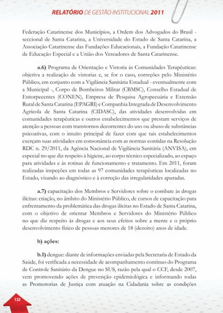 132
Federação Catarinense dos Municípios, a Ordem dos Advogados do Brasil -
seccional de Santa Catarina, a Universidade do Estado de Santa Catarina, a
Associação Catarinense das Fundações Educacionais, a Fundação Catarinense
de Educação Especial e a União dos Vereadores de Santa Catarinense.
a.6) Programa de Orientação e Vistoria às Comunidades Terapêuticas:
objetiva a realização de vistorias e, se for o caso, correções pelo Ministério
Público, em conjunto com a Vigilância Sanitária Estadual - eventualmente com
a Municipal -, Corpo de Bombeiros Militar (CBMSC), Conselho Estadual de
Entorpecentes (CONEN), Empresa de Pesquisa Agropecuária e Extensão
Rural de Santa Catarina (EPAGRI) e Companhia Integrada de Desenvolvimento
Agrícola de Santa Catarina (CIDASC), das atividades desenvolvidas em
comunidades terapêuticas e outros estabelecimentos que prestam serviços de
atenção a pessoas com transtornos decorrentes do uso ou abuso de substâncias
psicoativas, com o intuito principal de fazer com que tais estabelecimentos
exerçam suas atividades em consonância com as normas contidas na Resolução
RDC n. 29/2011, da Agência Nacional de Vigilância Sanitária (ANVISA), em
especial no que diz respeito à higiene, ao corpo técnico especializado, ao espaço
para atividades e às rotinas de funcionamento e tratamento. Em 2011, foram
realizadas inspeções em todas as 97 comunidades terapêuticas localizadas no
Estado, visando ao diagnóstico e à correção das irregularidades apuradas.
a.7) capacitação dos Membros e Servidores sobre o combate às drogas
ilícitas: criação, no âmbito do Ministério Público, de cursos de capacitação para
enfrentamento da problemática das drogas ilícitas no Estado de Santa Catarina,
com o objetivo de orientar Membros e Servidores do Ministério Público
no que diz respeito às drogas e aos seus efeitos sobre a mente e o próprio
desenvolvimento físico de pessoas menores de 18 (dezoito) anos de idade.
b) ações:
b.1) dengue: diante de informações enviadas pela Secretaria de Estado da
Saúde, foi verificada a necessidade de acompanhamento contínuo do Programa
de Controle Sanitário da Dengue no SUS, razão pela qual o CCF, desde 2007,
vem promovendo ações de prevenção epidemiológica e informando todas
as Promotorias de Justiça com atuação na Cidadania sobre as condições
 