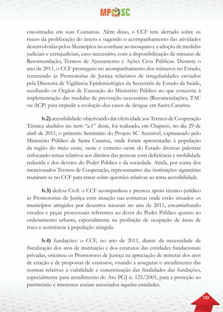 133
encontradas em suas Comarcas. Além disso, o CCF tem alertado sobre os
riscos da proliferação do inseto e sugerido o acompanhamento das atividades
desenvolvidas pelos Municípios no combate ao mosquito e a adoção de medidas
judiciais e extrajudiciais, caso necessário, com a disponibilização de minutas de
Recomendação, Termos de Ajustamento e Ações Civis Públicas. Durante o
ano de 2011, o CCF prosseguiu no acompanhamento dos números no Estado,
remetendo às Promotorias de Justiça relatórios de irregularidades enviados
pela Diretoria de Vigilância Epidemiológica da Secretaria de Estado da Saúde,
auxiliando os Órgãos de Execução do Ministério Público no que concerne à
implementação das medidas de prevenção necessárias (Recomendações, TAC
ou ACP) para impedir a evolução dos casos de dengue em Santa Catarina.
b.2) acessibilidade: objetivando dar efetividade aos Termos de Cooperação
Técnica aludidos no item “a.1” deste, foi realizado, em Chapecó, no dia 29 de
abril de 2011, o primeiro Seminário do Projeto SC Acessível, capitaneado pelo
Ministério Público de Santa Catarina, onde foram apresentadas à população
da região do meio oeste, oeste e extremo oeste do Estado diversas palestras
enfocando temas relativos aos direitos das pessoas com deficiência e mobilidade
reduzida e dos deveres do Poder Público e da sociedade. Ainda, por conta dos
mencionados Termos de Cooperação, representantes das instituições signatárias
reuniram-se no CCF para tratar sobre questões relativas ao tema acessibilidade.
b.3) defesa Civil: o CCF acompanhou e prestou apoio técnico-jurídico
às Promotorias de Justiça com atuação nas comarcas onde estão situados os
municípios atingidos por desastres naturais no ano de 2011, encaminhando
estudos e peças processuais referentes ao dever do Poder Público quanto ao
ordenamento urbano, especialmente na proibição de ocupação de áreas de
risco e assistência à população atingida.
b.4) fundações: o CCF, no ano de 2011, diante da necessidade de
fiscalização dos atos de instituição e dos estatutos das entidades fundacionais
privadas, orientou os Promotores de Justiça na apreciação de minutas dos atos
de criação e de propostas de estatutos, visando a assegurar o atendimento das
normas relativas à viabilidade e concretização das finalidades das fundações,
especialmente para atendimento do Ato PGJ n. 125/2005, para a proteção ao
patrimônio e interesses sociais associados àquelas entidades.
 