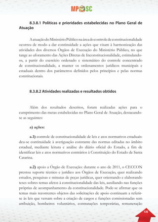 135
8.3.8.1 Políticas e prioridades estabelecidas no Plano Geral de
Atuação
AatuaçãodoMinistérioPúbliconaáreadocontroledeconstitucionalidade
ocorreu de modo a dar continuidade a ações que visam à harmonização das
atividades dos diversos Órgãos de Execução do Ministério Público, no que
tange ao aforamento das Ações Diretas de Inconstitucionalidade, estimulando-
os, a partir do exercício ordenado e sistemático do controle concentrado
de constitucionalidade, a manter os ordenamentos jurídicos municipais e
estaduais dentro dos parâmetros definidos pelos princípios e pelas normas
constitucionais.
8.3.8.2 Atividades realizadas e resultados obtidos
Além dos resultados descritos, foram realizadas ações para o
cumprimento das metas estabelecidas no Plano Geral de Atuação, destacando-
se as seguintes:
a) ações:
a.1) controle de constitucionalidade de leis e atos normativos estaduais:
deu-se continuidade à averiguação constante das normas editadas no âmbito
estadual, mediante leitura e análise do diário oficial do Estado, a fim de
identificar leis e atos normativos contrários à Constituição do Estado de Santa
Catarina.
a.2) apoio a Órgão de Execução: durante o ano de 2011, o CECCON
prestou suporte técnico e jurídico aos Órgãos de Execução, quer realizando
estudos, pesquisas e minutas de peças jurídicas, quer orientando e elaborando
teses sobres temas afetos à constitucionalidade das leis, auxiliando nas funções
próprias de acompanhamento da constitucionalidade. Pode-se afirmar que os
temas mais recorrentes objetos das solicitações de apoio continuam a referir-
se às leis que versam sobre a criação de cargos e funções comissionadas sem
atribuição, bombeiros voluntários, contratações temporárias, remuneração
 