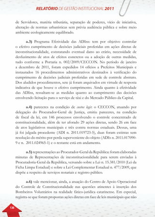 136
de Servidores, matéria tributária, separação de poderes, vício de iniciativa,
alteração de normas urbanísticas sem prévia audiência pública e sobre meio
ambiente ecologicamente equilibrado.
a.3) Programa Efetividade das ADIns: tem por objetivo controlar
o efetivo cumprimento de decisões judiciais proferidas em ações diretas de
inconstitucionalidade, constatando eventual dano ao erário, necessidade de
desfazimento de atos de efeitos concretos ou a adoção de outras medidas,
tudo conforme a Portaria n. 002/2009/CECCON. No período de janeiro
a dezembro de 2011, foram expedidos 14 ofícios a Prefeitos Municipais e
instaurados 16 procedimentos administrativos destinados à verificação do
cumprimento de decisões judiciais proferidas em sede de controle abstrato.
Dos aludidos procedimentos, sete já foram arquivados em virtude de resposta
indicativa de que houve o efetivo cumprimento. Ainda quanto à efetividade
das ADIns, ressaltam-se as medidas quanto ao cumprimento das decisões
envolvendo licitação para o serviço de táxi e do Mercado Público da Capital.
a.4) pareceres na condição de custos legis: o CECCON, atuando por
delegação do Procurador-Geral de Justiça, emitiu pareceres, na condição
de fiscal da lei, em 146 processos envolvendo o controle concentrado de
constitucionalidade, além de ter aforado 29 ações diretas, sendo 26 em face
de atos legislativos municipais e três contra normas estaduais. Dessas, uma
já foi julgada procedente (ADI n. 2011.019723-5), duas foram extintas sem
resolução do mérito por perda superveniente do objeto (ADIs n. 2011.017090-
9 e n. 2011.024965-1) e o restante está em andamento.
a.5) representações ao Procurador-Geral da República: foram elaboradas
minutas de Representações de inconstitucionalidade para serem enviadas à
Procuradoria-Geral da República, versando sobre a Lei n. 15.381/2010 (Lei da
Ficha Limpa Estadual) e sobre a Lei Complementar Estadual n. 477/2009, que
dispõe a respeito de serviços notariais e registro público.
a.6) vale mencionar, ainda, a atuação do Centro de Apoio Operacional
do Controle de Constitucionalidade nas questões atinentes à inserção dos
Bombeiros Voluntários na realidade fático-jurídica catarinense. Em especial,
registra-se que foram propostas ações diretas em face de leis municipais que não
 