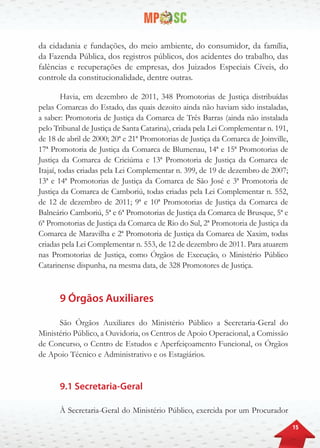 15
da cidadania e fundações, do meio ambiente, do consumidor, da família,
da Fazenda Pública, dos registros públicos, dos acidentes do trabalho, das
falências e recuperações de empresas, dos Juizados Especiais Cíveis, do
controle da constitucionalidade, dentre outras.
Havia, em dezembro de 2011, 348 Promotorias de Justiça distribuídas
pelas Comarcas do Estado, das quais dezoito ainda não haviam sido instaladas,
a saber: Promotoria de Justiça da Comarca de Três Barras (ainda não instalada
pelo Tribunal de Justiça de Santa Catarina), criada pela Lei Complementar n. 191,
de 18 de abril de 2000; 20ª e 21ª Promotorias de Justiça da Comarca de Joinville,
17ª Promotoria de Justiça da Comarca de Blumenau, 14ª e 15ª Promotorias de
Justiça da Comarca de Criciúma e 13ª Promotoria de Justiça da Comarca de
Itajaí, todas criadas pela Lei Complementar n. 399, de 19 de dezembro de 2007;
13ª e 14ª Promotorias de Justiça da Comarca de São José e 3ª Promotoria de
Justiça da Comarca de Camboriú, todas criadas pela Lei Complementar n. 552,
de 12 de dezembro de 2011; 9ª e 10ª Promotorias de Justiça da Comarca de
Balneário Camboriú, 5ª e 6ª Promotorias de Justiça da Comarca de Brusque, 5ª e
6ª Promotorias de Justiça da Comarca de Rio do Sul, 2ª Promotoria de Justiça da
Comarca de Maravilha e 2ª Promotoria de Justiça da Comarca de Xaxim, todas
criadas pela Lei Complementar n. 553, de 12 de dezembro de 2011. Para atuarem
nas Promotorias de Justiça, como Órgãos de Execução, o Ministério Público
Catarinense dispunha, na mesma data, de 328 Promotores de Justiça.
9 Órgãos Auxiliares
São Órgãos Auxiliares do Ministério Público a Secretaria-Geral do
Ministério Público, a Ouvidoria, os Centros de Apoio Operacional, a Comissão
de Concurso, o Centro de Estudos e Aperfeiçoamento Funcional, os Órgãos
de Apoio Técnico e Administrativo e os Estagiários.
9.1 Secretaria-Geral
À Secretaria-Geral do Ministério Público, exercida por um Procurador
 