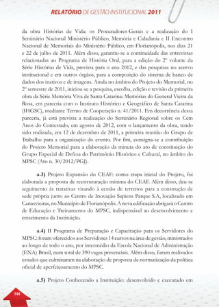 144
da obra Histórias de Vida: os Procuradores-Gerais e a realização do I
Seminário Nacional Ministério Público, Memória e Cidadania e II Encontro
Nacional de Memoriais do Ministério Público, em Florianópolis, nos dias 21
e 22 de julho de 2011. Além disso, garantiu-se a continuidade das entrevistas
relacionadas ao Programa de História Oral, para a edição do 2º volume da
Série Histórias de Vida, prevista para o ano 2012, e das pesquisas no acervo
institucional e em outros órgãos, para a composição do sistema de banco de
dados dos inativos e de imagens. Ainda no âmbito do Projeto do Memorial, no
2º semestre de 2011, iniciou-se a pesquisa, escolha, edição e revisão da primeira
obra da Série Memória Viva de Santa Catarina: Memórias do General Vieira da
Rosa, em parceria com o Instituto Histórico e Geográfico de Santa Catarina
(IHGSC), mediante Termo de Cooperação n. 41/2011. Em decorrência dessa
parceria, já está prevista a realização do Seminário Regional sobre os Cem
Anos do Contestado, em agosto de 2012, com o lançamento da obra, tendo
sido realizada, em 12 de dezembro de 2011, a primeira reunião do Grupo de
Trabalho para a organização do evento. Por fim, consigna-se a contribuição
do Projeto Memorial para a elaboração da minuta do ato de constituição do
Grupo Especial de Defesa do Patrimônio Histórico e Cultural, no âmbito do
MPSC (Ato n. 30/2012/PGJ).
a.3) Projeto Expansão do CEAF: como etapa inicial do Projeto, foi
elaborada a proposta de reestruturação mínima do CEAF. Além disso, deu-se
seguimento às tratativas visando à cessão de terrenos para a construção de
sede própria junto ao Centro de Inovação Sapiens Parque S.A, localizado em
Canasvieiras,noMunicípiodeFlorianópolis.AnovaedificaçãoabrigaráoCentro
de Educação e Treinamento do MPSC, indispensável ao desenvolvimento e
crescimento da Instituição.
a.4) II Programa de Preparação e Capacitação para os Servidores do
MPSC: foram oferecidos aos Servidores 14 cursos na área de gestão, ministrados
ao longo de todo o ano, por intermédio da Escola Nacional de Administração
(ENA) Brasil, num total de 390 vagas presenciais. Além disso, foram realizados
estudos que culminaram na elaboração de proposta de normatização da política
oficial de aperfeiçoamento do MPSC.
a.5) Projeto Conhecendo a Instituição: desenvolvido e executado em
 