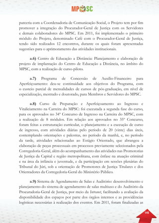 145
parceria com a Coordenadoria de Comunicação Social, o Projeto tem por fim
promover a integração do Procurador-Geral de Justiça com os Servidores
e demais colaboradores do MPSC. Em 2011, foi implementado o primeiro
módulo do Projeto, denominado Café com o Procurador-Geral de Justiça,
tendo sido realizados 12 encontros, durante os quais foram apresentadas
sugestões para o aprimoramento das atividades institucionais.
a.6) Centro de Educação a Distância: Planejamento e elaboração de
projeto de implantação do Centro de Educação a Distância, no âmbito do
MPSC, com a realização de curso-piloto.
a.7) Programa de Concessão de Auxílio-Financeiro para
Aperfeiçoamento: deu-se continuidade aos objetivos do Programa, com
o custeio parcial de mensalidades de cursos de pós-graduação, em nível de
especialização, mestrado e doutorado, para Membros e Servidores do MPSC.
a.8) Curso de Preparação e Aperfeiçoamento ao Ingresso e
Vitaliciamento na Carreira do MPSC: foi executada a segunda fase do curso,
para os aprovados no 34º Concurso de Ingresso na Carreira do MPSC, com
a realização de 8 módulos. Em relação aos aprovados no 35º Concurso,
foram feitas a estruturação curricular, o planejamento e a execução de curso
de ingresso, com atividades diárias pelo período de 20 (vinte) dias úteis,
contemplando orientações e palestras, no período da manhã, e, no período
da tarde, atividades relacionadas ao Estágio Orientado, que abrangeu a
elaboração de peças processuais em processos previamente selecionados pela
Corregedoria-Geral, além do acompanhamento das atividades nas Promotorias
de Justiça da Capital e região metropolitana, com ênfase na atuação criminal
e na área da infância e juventude, e da participação em sessões plenárias do
Tribunal do Júri, sob a orientação de Promotores de Justiça Titulares e dos
Orientadores da Corregedoria-Geral do Ministério Público.
a.9) Sistema de Agendamento de Salas e Auditório: desenvolvimento e
planejamento do sistema de agendamento de salas multiuso e do Auditório da
Procuradoria-Geral de Justiça, por meio da Intranet, facilitando a avaliação da
disponibilidade dos espaços por parte dos órgãos internos e as providências
logísticas necessárias à realização dos eventos. Em 2011, foram finalizadas as
 