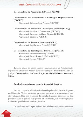 148
Coordenadoria de Pagamento de Pessoal (COPAG)
Coordenadoria de Planejamento e Estratégias Organizacionais
(COPEO)
Gerência de Informações e Projetos (GEPROJ)
Coordenadoria de Processos e Informações Jurídicas (COPIJ)
Gerência de Arquivos e Documentos (GEDOC)
Gerência de Processos Jurídicos Digitais (GEPROD)
Gerência de Biblioteca (GEBIB)
Coordenadoria de Recursos Humanos (CORH)
Gerência de Legislação de Pessoal (GELPE)
Coordenadoria de Tecnologia da Informação (COTEC)
Gerência de Desenvolvimento (GEDES)
Gerência de Rede e Banco de Dados (GERED)
Gerência de Suporte (GESUP)
Também atuam no apoio técnico e administrativo da Administração
Superior do Ministério Público, com subordinação à Procuradoria-Geral de
Justiça, a Coordenadoria de Comunicação Social (COMSO) e a Assessoria
Militar.
Resultados obtidos por meio da área administrativa
Em 2011, a gestão administrativa liderada pela Administração Superior
do Ministério Público inovou os processos gerenciais e a forma como eles
são realizados. Para isso, o sistema de tomada de decisão incorporou a boa
prática de ouvir as pessoas que querem, em sua maioria, dar contribuição para
melhorar a qualidade dos serviços prestados.
Os resultados obtidos por meio da área administrativa, demonstram que
 