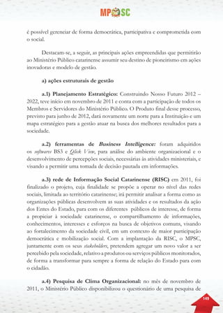 149
é possível gerenciar de forma democrática, participativa e comprometida com
o social.
Destacam-se, a seguir, as principais ações empreendidas que permitirão
ao Ministério Público catarinense assumir seu destino de pioneirismo em ações
inovadoras e modelo de gestão.
a) ações estruturais de gestão
a.1) Planejamento Estratégico: Construindo Nosso Futuro 2012 –
2022, teve início em novembro de 2011 e conta com a participação de todos os
Membros e Servidores do Ministério Público. O Produto final desse processo,
previsto para junho de 2012, dará novamente um norte para a Instituição e um
mapa estratégico para a gestão atuar na busca dos melhores resultados para a
sociedade.
a.2) ferramentas de Business Intelligence: foram adquiridos
os softwares BS3 e Qlick View, para análise do ambiente organizacional e o
desenvolvimento de percepções sociais, necessárias às atividades ministeriais, e
visando a permitir uma tomada de decisão pautada em informações.
a.3) rede de Informação Social Catarinense (RISC) em 2011, foi
finalizado o projeto, cuja finalidade se propõe a operar no nível das redes
sociais, limitada ao território catarinense; irá permitir analisar a forma como as
organizações públicas desenvolvem as suas atividades e os resultados da ação
dos Entes do Estado, para com os diferentes públicos de interesse, de forma
a propiciar à sociedade catarinense, o compartilhamento de informações,
conhecimentos, interesses e esforços na busca de objetivos comuns, visando
ao fortalecimento da sociedade civil, em um contexto de maior participação
democrática e mobilização social. Com a implantação da RISC, o MPSC,
juntamente com os seus stakeholders, pretendem agregar um novo valor a ser
percebido pela sociedade, relativo a produtos ou serviços públicos monitorados,
de forma a transformar para sempre a forma de relação do Estado para com
o cidadão.
a.4) Pesquisa de Clima Organizacional: no mês de novembro de
2011, o Ministério Público disponibilizou o questionário de uma pesquisa de
 