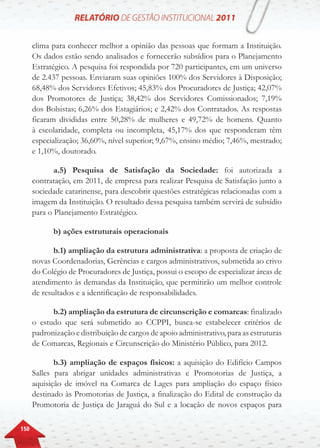 150
clima para conhecer melhor a opinião das pessoas que formam a Instituição.
Os dados estão sendo analisados e fornecerão subsídios para o Planejamento
Estratégico. A pesquisa foi respondida por 720 participantes, em um universo
de 2.437 pessoas. Enviaram suas opiniões 100% dos Servidores à Disposição;
68,48% dos Servidores Efetivos; 45,83% dos Procuradores de Justiça; 42,07%
dos Promotores de Justiça; 38,42% dos Servidores Comissionados; 7,19%
dos Bolsistas; 6,26% dos Estagiários; e 2,42% dos Contratados. As respostas
ficaram divididas entre 50,28% de mulheres e 49,72% de homens. Quanto
à escolaridade, completa ou incompleta, 45,17% dos que responderam têm
especialização; 36,60%, nível superior; 9,67%, ensino médio; 7,46%, mestrado;
e 1,10%, doutorado.
a.5) Pesquisa de Satisfação da Sociedade: foi autorizada a
contratação, em 2011, de empresa para realizar Pesquisa de Satisfação junto a
sociedade catarinense, para descobrir questões estratégicas relacionadas com a
imagem da Instituição. O resultado dessa pesquisa também servirá de subsídio
para o Planejamento Estratégico.
b) ações estruturais operacionais
b.1) ampliação da estrutura administrativa: a proposta de criação de
novas Coordenadorias, Gerências e cargos administrativos, submetida ao crivo
do Colégio de Procuradores de Justiça, possui o escopo de especializar áreas de
atendimento às demandas da Instituição, que permitirão um melhor controle
de resultados e a identificação de responsabilidades.
b.2) ampliação da estrutura de circunscrição e comarcas: finalizado
o estudo que será submetido ao CCPPI, busca-se estabelecer critérios de
padronização e distribuição de cargos de apoio administrativo, para as estruturas
de Comarcas, Regionais e Circunscrição do Ministério Público, para 2012.
b.3) ampliação de espaços físicos: a aquisição do Edifício Campos
Salles para abrigar unidades administrativas e Promotorias de Justiça, a
aquisição de imóvel na Comarca de Lages para ampliação do espaço físico
destinado às Promotorias de Justiça, a finalização do Edital de construção da
Promotoria de Justiça de Jaraguá do Sul e a locação de novos espaços para
 