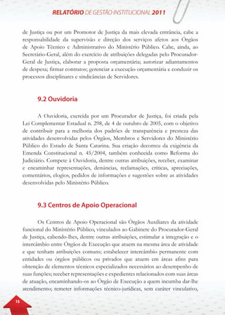 16
de Justiça ou por um Promotor de Justiça da mais elevada entrância, cabe a
responsabilidade da supervisão e direção dos serviços afetos aos Órgãos
de Apoio Técnico e Administrativo do Ministério Público. Cabe, ainda, ao
Secretário-Geral, além do exercício de atribuições delegadas pelo Procurador-
Geral de Justiça, elaborar a proposta orçamentária; autorizar adiantamentos
de despesa; firmar contratos; gerenciar a execução orçamentária e conduzir os
processos disciplinares e sindicâncias de Servidores.
9.2 Ouvidoria
A Ouvidoria, exercida por um Procurador de Justiça, foi criada pela
Lei Complementar Estadual n. 298, de 4 de outubro de 2005, com o objetivo
de contribuir para a melhoria dos padrões de transparência e presteza das
atividades desenvolvidas pelos Órgãos, Membros e Servidores do Ministério
Público do Estado de Santa Catarina. Sua criação decorreu da exigência da
Emenda Constitucional n. 45/2004, também conhecida como Reforma do
Judiciário. Compete à Ouvidoria, dentre outras atribuições, receber, examinar
e encaminhar representações, denúncias, reclamações, críticas, apreciações,
comentários, elogios, pedidos de informações e sugestões sobre as atividades
desenvolvidas pelo Ministério Público.
9.3 Centros de Apoio Operacional
Os Centros de Apoio Operacional são Órgãos Auxiliares da atividade
funcional do Ministério Público, vinculados ao Gabinete do Procurador-Geral
de Justiça, cabendo-lhes, dentre outras atribuições, estimular a integração e o
intercâmbio entre Órgãos de Execução que atuem na mesma área de atividade
e que tenham atribuições comuns; estabelecer intercâmbio permanente com
entidades ou órgãos públicos ou privados que atuem em áreas afins para
obtenção de elementos técnicos especializados necessários ao desempenho de
suas funções; receber representações e expedientes relacionados com suas áreas
de atuação, encaminhando-os ao Órgão de Execução a quem incumba dar-lhe
atendimento; remeter informações técnico-jurídicas, sem caráter vinculativo,
 