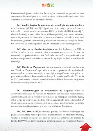 151
Promotorias de Justiça do interior foram ações estruturais empreendidas para
assegurar ambientes dignos e necessários para a realização das atividades pelos
Membros e Servidores do Ministério Público.
b.4) modernização da estrutura de tecnologia da informação: a
rede doméstica (MPLS), sem QoS (qualidade de serviço) e garantia de banda,
foi, em 2011, transformada em uma rede 100% profissional (MPLS), com QoS,
classe 4 de serviços (voz, vídeo, dados, dados expressos), com banda simétrica,
com equipamentos na Comarcas de wireless profissional, visando a, com esse
investimento, garantir uma melhor qualidade dos serviços de tráfego de dados.
Os Servidores de rede adquiridos em 2011 também são de última geração.
b.5) sistema de Gestão Administrativa: foi finalizada, em 2011, a
análise de todos os processos e requisitos para o desenvolvimento do sistema
contratado. O processo deverá ser finalizado em 2012 e proporcionará uma
melhor transparência em todas as etapas de aquisição de bens e serviços da
Instituição.
b.6) Cartão de Pagamento: foi aprovado o projeto de implantação
do “Cartão e Pagamento”, que visa a tornar o processo de aquisição de
determinados produtos ou serviços mais ágil e simplificado, principalmente
para as demandas das Promotorias de Justiça do interior do Estado. No início
de 2012, será testado o sistema em três Comarcas-Piloto, devendo o projeto ser
implementado até junho de 2012.
b.7) microfilmagem de documentos do Arquivo: todos os
documentos existentes no Arquivo do Ministério Público serão microfilmados.
A microfilmagem visa a converter documentos de papel para o formato digital,
sob a forma de arquivos que podem, por sua vez, ser lido num computador. O
objetivo principal desse processo é tornar acessíveis as informações existentes
nos documentos já arquivados e proteger a história da Instituição.
b.8) ISO 9001 e 14001: aprovado projeto que busca estabelecer um
padrão de qualidade para os processos administrativos do Ministério Público,
visando a atender os anseios dos clientes internos e externos. As normas da
família ISO 9000 são referenciais para a implementação de Sistemas de Gestão
 
