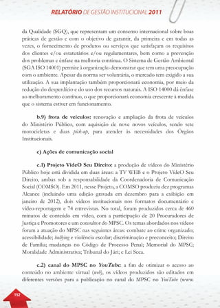 152
da Qualidade (SGQ), que representam um consenso internacional sobre boas
práticas de gestão e com o objetivo de garantir, da primeira e em todas as
vezes, o fornecimento de produtos ou serviços que satisfaçam os requisitos
dos clientes e/ou estatutários e/ou regulamentares, bem como a prevenção
dos problemas e ênfase na melhoria contínua. O Sistema de Gestão Ambiental
(SGA ISO 14001) permite à organização demonstrar que tem uma preocupação
com o ambiente. Apesar da norma ser voluntária, o mercado tem exigido a sua
utilização. A sua implantação também proporcionará economia, por meio da
redução do desperdício e do uso dos recursos naturais. A ISO 14000 dá ênfase
ao melhoramento contínuo, o que proporcionará economia crescente à medida
que o sistema estiver em funcionamento.
b.9) frota de veículos: renovação e ampliação da frota de veículos
do Ministério Público, com aquisição de nove novos veículos, sendo sete
motocicletas e duas pick-up, para atender às necessidades dos Órgãos
Institucionais.
c) Ações de comunicação social
c.1) Projeto VideO Seu Direito: a produção de vídeos do Ministério
Público hoje está dividida em duas áreas: a TV WEB e o Projeto VídeO Seu
Direito, ambas sob a responsabilidade da Coordenadoria de Comunicação
Social (COMSO). Em 2011, nesse Projeto, a COMSO produziu dez programas
Alcance (incluindo uma edição gravada em dezembro para a exibição em
janeiro de 2012), dois vídeos institucionais nos formatos documentário e
vídeo-reportagem e 74 entrevistas. No total, foram produzidos cerca de 460
minutos de conteúdo em vídeo, com a participação de 20 Procuradores de
Justiça e Promotores e um consultor do MPSC. Os temas abordados nos vídeos
foram a atuação do MPSC nas seguintes áreas: combate ao crime organizado;
acessibilidade; bullying e violência escolar; discriminação e preconceito; Direito
de Família; mudanças no Código de Processo Penal; Memorial do MPSC;
Moralidade Administrativa; Tribunal do Júri; e Lei Seca.
c.2) canal do MPSC no YouTube: a fim de otimizar o acesso ao
conteúdo no ambiente virtual (web), os vídeos produzidos são editados em
diferentes versões para a publicação no canal do MPSC no YouTube (www.
 