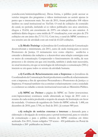 153
youtube.com/ministeriopublicosc). Dessa forma, o público pode acessar as
versões integrais dos programas e vídeos institucionais ou assistir apenas às
partes que o interessem mais. No ano de 2011, foram publicados 108 vídeos
inéditos no canal institucional no YouTube. O total de exibições do conteúdo
do canal, no período, incluindo aí os vídeos publicados nos anos anteriores,
chegou a 35.654, um crescimento de 219% em relação ao ano anterior. A
audiência diária chegou a uma média de 97 visualizações, com um pico de 276
exibições em um único dia (7/11/11). Com isso, o canal do MPSC terminou o
seu terceiro ano de atividade com um total de 63.225 exibições.
c.3) Media Training: os Jornalistas da Coordenadoria de Comunicação
desenvolveram e ministraram, em 2011, curso de media training para os novos
Promotores de Justiça. O treinamento teve como objetivo auxiliá-los a
entender a dinâmica das redações e a desenvolver uma relação estratégica com
os meios de comunicação. Compreender o funcionamento da mídia, de seus
processos e do sistema em que está inserida, também é ainda mais necessário,
no atual momento, em que as tecnologias de informação e comunicação (TICs)
inserem-se em quase todos os setores da atividade humana.
c.4) Cartilha de Relacionamento com a Imprensa: os Jornalistas da
Coordenadoria de Comunicação Social produziram a cartilha de relacionamento
com a imprensa a fim de aproximar Procuradores e Promotores de Justiça e a
Imprensa. O manual também visa a estreitar o relacionamento com a sociedade
e a esclarecer ao cidadão a missão institucional reservada ao Ministério Público.
c.5) MPSC no Twitter: a página do MPSC no Twitter (www.twitter.
com/mpscnoticias) continuou sendo alimentada ao longo de 2011 com o
resumo de cada notícia produzida a respeito da atuação da Instituição em favor
da sociedade. O número de seguidores do Twitter do MPSC subiu de 1.488, em
dezembro de 2010, para 3.700, no final de 2011. Já somam 989 posts.
c.6) redação de notícias externas e internas: a demanda para a
elaboração e divulgação de notícias para o portal institucional, para os veículos
de comunicação e para o público interno do MPSC continua em ritmo
acelerado. Em 2011, foram redigidos 719 textos - 450 publicados no Portal da
Instituição e 269 publicados na Intranet.
 
