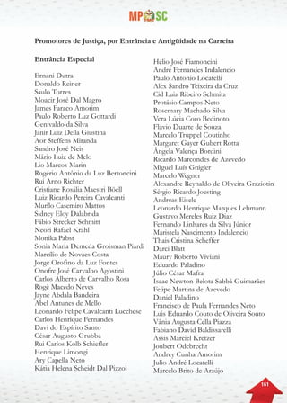 161
Promotores de Justiça, por Entrância e Antigüidade na Carreira
Entrância Especial
Ernani Dutra
Donaldo Reiner
Saulo Torres
Moacir José Dal Magro
James Faraco Amorim
Paulo Roberto Luz Gottardi
Genivaldo da Silva
Janir Luiz Della Giustina
Aor Steffens Miranda
Sandro José Neis
Mário Luiz de Melo
Lio Marcos Marin
Rogério Antônio da Luz Bertoncini
Rui Arno Richter
Cristiane Rosália Maestri Böell
Luiz Ricardo Pereira Cavalcanti
Murilo Casemiro Mattos
Sidney Eloy Dalabrida
Fábio Strecker Schmitt
Neori Rafael Krahl
Monika Pabst
Sonia Maria Demeda Groisman Piardi
Marcílio de Novaes Costa
Jorge Orofino da Luz Fontes
Onofre José Carvalho Agostini
Carlos Alberto de Carvalho Rosa
Rogê Macedo Neves
Jayne Abdala Bandeira
Abel Antunes de Mello
Leonardo Felipe Cavalcanti Lucchese
Carlos Henrique Fernandes
Davi do Espírito Santo
César Augusto Grubba
Rui Carlos Kolb Schiefler
Henrique Limongi
Ary Capella Neto
Kátia Helena Scheidt Dal Pizzol
Hélio José Fiamoncini
André Fernandes Indalencio
Paulo Antonio Locatelli
Alex Sandro Teixeira da Cruz
Cid Luiz Ribeiro Schmitz
Protásio Campos Neto
Rosemary Machado Silva
Vera Lúcia Coro Bedinoto
Flávio Duarte de Souza
Marcelo Truppel Coutinho
Margaret Gayer Gubert Rotta
Ângela Valença Bordini
Ricardo Marcondes de Azevedo
Miguel Luís Gnigler
Marcelo Wegner
Alexandre Reynaldo de Oliveira Graziotin
Sérgio Ricardo Joesting
Andreas Eisele
Leonardo Henrique Marques Lehmann
Gustavo Mereles Ruiz Diaz
Fernando Linhares da Silva Júnior
Maristela Nascimento Indalencio
Thais Cristina Scheffer
Darci Blatt
Maury Roberto Viviani
Eduardo Paladino
Júlio César Mafra
Isaac Newton Belota Sabbá Guimarães
Felipe Martins de Azevedo
Daniel Paladino
Francisco de Paula Fernandes Neto
Luis Eduardo Couto de Oliveira Souto
Vânia Augusta Cella Piazza
Fabiano David Baldissarelli
Assis Marciel Kretzer
Joubert Odebrecht
Andrey Cunha Amorim
Julio André Locatelli
Marcelo Brito de Araújo
 