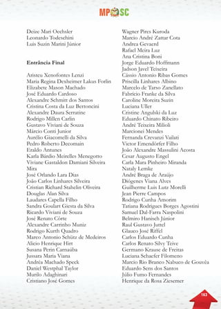 163
Deize Mari Oechsler
Leonardo Todeschini
Luis Suzin Marini Júnior
Entrância Final
Aristeu Xenofontes Lenzi
Maria Regina Dexheimer Lakus Forlin
Elizabete Mason Machado
José Eduardo Cardoso
Alexandre Schmitt dos Santos
Cristina Costa da Luz Bertoncini
Alexandre Daura Serratine
Rodrigo Millen Carlin
Gustavo Viviani de Souza
Márcio Conti Junior
Aurélio Giacomelli da Silva
Pedro Roberto Decomain
Eraldo Antunes
Karla Bárdio Meirelles Menegotto
Viviane Gastaldon Damiani Silveira
Mira
José Orlando Lara Dias
João Carlos Linhares Silveira
Cristian Richard Stahelin Oliveira
Douglas Alan Silva
Laudares Capella Filho
Sandra Goulart Giesta da Silva
Ricardo Viviani de Souza
José Renato Côrte
Alexandre Carrinho Muniz
Rodrigo Kurth Quadro
Marco Antonio Schütz de Medeiros
Alicio Henrique Hirt
Susana Perin Carnaúba
Jussara Maria Viana
Andréa Machado Speck
Daniel Westphal Taylor
Murilo Adaghinari
Cristiano José Gomes
Wagner Pires Kuroda
Marcio André Zattar Cota
Andrea Gevaerd
Rafael Meira Luz
Ana Cristina Boni
Jorge Eduardo Hoffmann
Jadson Javel Teixeira
Cássio Antonio Ribas Gomes
Priscilla Linhares Albino
Marcelo de Tarso Zanellato
Fabrício Franke da Silva
Caroline Moreira Suzin
Luciana Uller
Cristine Angulski da Luz
Eduardo Chinato Ribeiro
André Teixeira Milioli
Marcionei Mendes
Fernanda Crevanzi Vailati
Victor Emendörfer Filho
João Alexandre Massulini Acosta
Cesar Augusto Engel
Carla Mara Pinheiro Miranda
Nataly Lemke
André Braga de Araújo
Diógenes Viana Alves
Guilherme Luis Lutz Morelli
Jean Pierre Campos
Rodrigo Cunha Amorim
Tatiana Rodrigues Borges Agostini
Samuel Dal-Farra Naspolini
Belmiro Hanisch Júnior
Raul Gustavo Juttel
Glauco José Riffel
Carlos Eduardo Cunha
Carlos Renato Silvy Teive
Germano Krause de Freitas
Luciana Schaefer Filomeno
Marcio Rio Branco Nabuco de Gouvêa
Eduardo Sens dos Santos
Júlio Fumo Fernandes
Henrique da Rosa Ziesemer
t
 