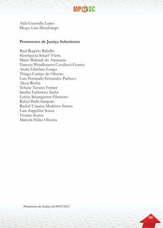 165
Promotores de Justiça em 09/03/2012
Átila Guastalla Lopes
Diogo Luiz Deschamps
Promotores de Justiça Substitutos
Raul Rogério Rabello
Henriqueta Scharf Vieira
Mário Waltrick do Amarante
Vanessa Wendhausen Cavallazzi Gomes
Analú Librelato Longo
Thiago Carriço de Oliveira
Luiz Fernando Fernandes Pacheco
Alceu Rocha
Tehane Tavares Fenner
Sandra Faitlowicz Sachs
Letícia Baumgarten Filomeno
Rafael Pedri Sampaio
Rachel Urquiza Medeiros Santos
Lara Zappelini Souza
Viviane Soares
Marcela Hülse Oliveira
 