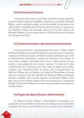 18
9.4 Comissão de Concurso
À Comissão de Concurso, como órgão auxiliar de natureza transitória,
incumbe realizar a seleção de candidatos ao ingresso na carreira do Ministério
Público, sendo constituída sempre que há necessidade de provimento dos
cargos iniciais. É presidida pelo Procurador-Geral de Justiça e composta por
seis Membros vitalícios da Instituição, eleitos pelo Conselho Superior do
Ministério Público, e de um representante do Conselho Seccional da Ordem
dos Advogados do Brasil.
9.5 Centro de Estudos e Aperfeiçoamento Funcional
O Centro de Estudos e Aperfeiçoamento Funcional é o Órgão Auxiliar
do Ministério Público encarregado da realização e do apoio a cursos, seminários,
congressos, simpósios, pesquisas, atividades, estudos e publicações, que visem
ao aprimoramento profissional e cultural dos Membros da Instituição, de
seus serviços auxiliares e Servidores, bem como à melhor execução de seus
serviços e racionalização de seus recursos materiais. O Centro de Estudos
e Aperfeiçoamento Funcional possui como órgão de direção um conselho
composto pelo Procurador-Geral de Justiça, pelo Corregedor-Geral do
Ministério Público, por um Membro do Colégio de Procuradores de Justiça
eleito por seus pares e por dois Membros do Ministério Público de Primeira
Instância escolhidos pelo Conselho Superior do Ministério Público. Além
disso, tem em sua estrutura organizacional uma diretoria que é exercida por
Membro do Ministério Público, em exercício ou aposentado, nomeado por seu
conselho diretivo.
9.6 Órgãos de Apoio Técnico e Administrativo
Os Órgãos de Apoio Técnico e Administrativo da Instituição estão
organizados em Coordenadorias e Gerências, de modo que uma Coordenadoria
é composta de uma ou mais Gerências. Em sua maioria, estão vinculados à
 