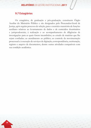 20
9.7 Estagiários
Os estagiários, de graduação e pós-graduação, constituem Órgão
Auxiliar do Ministério Público e são designados pelo Procurador-Geral de
Justiça, após regular processo de seleção, para o exercício transitório de funções
auxiliares relativas ao levantamento de dados e de conteúdos doutrinários
e jurisprudenciais; à realização e ao acompanhamento de diligências de
investigações para as quais forem incumbidos; ao estudo de matérias que lhe
sejam confiadas; ao atendimento ao público; ao controle da movimentação
processual e à execução de serviços de digitação, correspondência, escrituração,
registro e arquivo de documentos, dentre outras atividades compatíveis com
sua condição acadêmica.
 