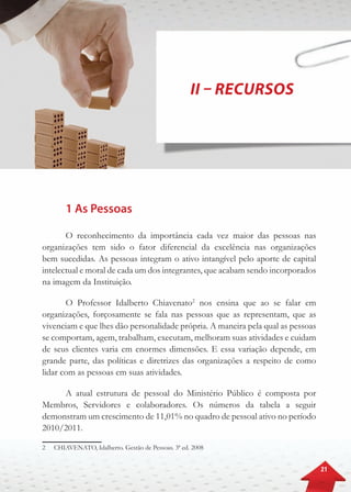 21
II – Recursos
1 As Pessoas
O reconhecimento da importância cada vez maior das pessoas nas
organizações tem sido o fator diferencial da excelência nas organizações
bem sucedidas. As pessoas integram o ativo intangível pelo aporte de capital
intelectual e moral de cada um dos integrantes, que acabam sendo incorporados
na imagem da Instituição.
O Professor Idalberto Chiavenato2
nos ensina que ao se falar em
organizações, forçosamente se fala nas pessoas que as representam, que as
vivenciam e que lhes dão personalidade própria. A maneira pela qual as pessoas
se comportam, agem, trabalham, executam, melhoram suas atividades e cuidam
de seus clientes varia em enormes dimensões. E essa variação depende, em
grande parte, das políticas e diretrizes das organizações a respeito de como
lidar com as pessoas em suas atividades.
A atual estrutura de pessoal do Ministério Público é composta por
Membros, Servidores e colaboradores. Os números da tabela a seguir
demonstram um crescimento de 11,01% no quadro de pessoal ativo no período
2010/2011.
2	 CHIAVENATO, Idalberto. Gestão de Pessoas. 3ª ed. 2008
 