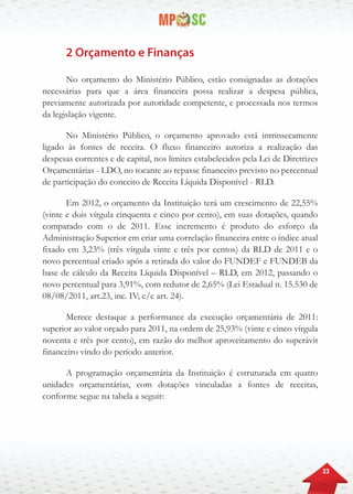 23
2 Orçamento e Finanças
No orçamento do Ministério Público, estão consignadas as dotações
necessárias para que a área financeira possa realizar a despesa pública,
previamente autorizada por autoridade competente, e processada nos termos
da legislação vigente.
No Ministério Público, o orçamento aprovado está intrinsecamente
ligado às fontes de receita. O fluxo financeiro autoriza a realização das
despesas correntes e de capital, nos limites estabelecidos pela Lei de Diretrizes
Orçamentárias - LDO, no tocante ao repasse financeiro previsto no percentual
de participação do conceito de Receita Líquida Disponível - RLD.
Em 2012, o orçamento da Instituição terá um crescimento de 22,55%
(vinte e dois vírgula cinquenta e cinco por cento), em suas dotações, quando
comparado com o de 2011. Esse incremento é produto do esforço da
Administração Superior em criar uma correlação financeira entre o índice atual
fixado em 3,23% (três vírgula vinte e três por centos) da RLD de 2011 e o
novo percentual criado após a retirada do valor do FUNDEF e FUNDEB da
base de cálculo da Receita Líquida Disponível – RLD, em 2012, passando o
novo percentual para 3,91%, com redutor de 2,65% (Lei Estadual n. 15.530 de
08/08/2011, art.23, inc. IV; c/c art. 24).
Merece destaque a performance da execução orçamentária de 2011:
superior ao valor orçado para 2011, na ordem de 25,93% (vinte e cinco vírgula
noventa e três por cento), em razão do melhor aproveitamento do superávit
financeiro vindo do período anterior.
A programação orçamentária da Instituição é estruturada em quatro
unidades orçamentárias, com dotações vinculadas a fontes de receitas,
conforme segue na tabela a seguir:
 
