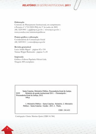 4
Elaboração
Comissão de Planejamento Institucional, em cumprimento
à Portaria nº 1.710/2005/PGJ, de 17 de junho de 2005.
(48) 3229.9001 | pgj@mp.sc.gov.br | www.mp.sc.gov.br |
www.youtube.com/ministeriopublicosc
Projeto gráfico e editoração
Coordenadoria de Comunicação Social
(48) 3229.9011 | comso@mp.sc.gov.br
Revisão gramatical
Lucia Anilda Miguel - páginas 82 a 154
Tatiana Wippel Raimundo - páginas 5 a 81
Impressão
Gráfica e Editora Papelaria Olivieri Ltda.
Tiragem: 800 exemplares
Catalogação: Clarice Martins Quint (CRB 14/384)
 