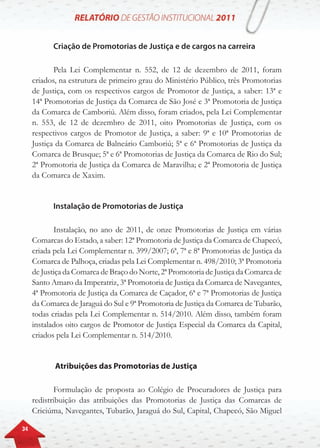 34
Criação de Promotorias de Justiça e de cargos na carreira
Pela Lei Complementar n. 552, de 12 de dezembro de 2011, foram
criados, na estrutura de primeiro grau do Ministério Público, três Promotorias
de Justiça, com os respectivos cargos de Promotor de Justiça, a saber: 13ª e
14ª Promotorias de Justiça da Comarca de São José e 3ª Promotoria de Justiça
da Comarca de Camboriú. Além disso, foram criados, pela Lei Complementar
n. 553, de 12 de dezembro de 2011, oito Promotorias de Justiça, com os
respectivos cargos de Promotor de Justiça, a saber: 9ª e 10ª Promotorias de
Justiça da Comarca de Balneário Camboriú; 5ª e 6ª Promotorias de Justiça da
Comarca de Brusque; 5ª e 6ª Promotorias de Justiça da Comarca de Rio do Sul;
2ª Promotoria de Justiça da Comarca de Maravilha; e 2ª Promotoria de Justiça
da Comarca de Xaxim.
Instalação de Promotorias de Justiça
Instalação, no ano de 2011, de onze Promotorias de Justiça em várias
Comarcas do Estado, a saber: 12ª Promotoria de Justiça da Comarca de Chapecó,
criada pela Lei Complementar n. 399/2007; 6ª, 7ª e 8ª Promotorias de Justiça da
Comarca de Palhoça, criadas pela Lei Complementar n. 498/2010; 3ª Promotoria
de Justiça da Comarca de Braço do Norte, 2ª Promotoria de Justiça da Comarca de
Santo Amaro da Imperatriz, 3ª Promotoria de Justiça da Comarca de Navegantes,
4ª Promotoria de Justiça da Comarca de Caçador, 6ª e 7ª Promotorias de Justiça
da Comarca de Jaraguá do Sul e 9ª Promotoria de Justiça da Comarca de Tubarão,
todas criadas pela Lei Complementar n. 514/2010. Além disso, também foram
instalados oito cargos de Promotor de Justiça Especial da Comarca da Capital,
criados pela Lei Complementar n. 514/2010.
Atribuições das Promotorias de Justiça
Formulação de proposta ao Colégio de Procuradores de Justiça para
redistribuição das atribuições das Promotorias de Justiça das Comarcas de
Criciúma, Navegantes, Tubarão, Jaraguá do Sul, Capital, Chapecó, São Miguel
 