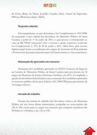 35
do Oeste, Braço do Norte, Joinville, Caçador, Santo Amaro da Imperatriz,
Palhoça, Blumenau, Itajaí e Mafra.
Reajustes salariais
Em cumprimento ao que determina a Lei Complementar n. 431/2008,
foi reajustado o piso salarial dos Servidores do Ministério Público de Santa
Catarina, a partir de 1º de junho de 2011, o qual passou a corresponder ao
valor de R$ 700,64 (setecentos reais e sessenta e quatro centavos), conforme
Lei Complementar n. 535, de 20 de junho e 2011. Além disso, pelo mesmo
diploma legal, foram os coeficientes dos cargos de Assistente de Procuradorias
e Promotorias de Justiça majorados para 5,20 (cinco inteiros e vinte centésimos).
Nomeação de aprovados em concurso
Nomeação dos candidatos aprovados no XXXV Concurso de Ingresso
na Carreira do Ministério Público de Santa Catarina para provimento de 16
cargos de Promotor de Justiça Substituto. Também, em 2011, foi ampliado o
quadro de Servidores da Instituição, com a nomeação dos candidatos aprovados
no concurso público aberto pelo Edital n. 001/2009/PGJ para provimento de
110 cargos efetivos.
Jornada de trabalho
Fixação da jornada de trabalho dos Servidores efetivos do Ministério
Público em sete horas diárias ininterruptas, cumpridas no turno-padrão das
12h às 19h, exceto para os cargos em comissão, que cumprem expediente das
9h30min às 11h30min e das 13h às 19h.
 