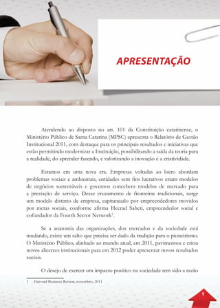 5
APRESENTAÇÃO
Atendendo ao disposto no art. 101 da Constituição catarinense, o
Ministério Público de Santa Catarina (MPSC) apresenta o Relatório de Gestão
Institucional 2011, com destaque para os principais resultados e iniciativas que
estão permitindo modernizar a Instituição, possibilitando a saída da teoria para
a realidade, do aprender fazendo, e valorizando a inovação e a criatividade.
Estamos em uma nova era. Empresas voltadas ao lucro abordam
problemas sociais e ambientais, entidades sem fins lucrativos criam modelos
de negócios sustentáveis e governos concebem modelos de mercado para
a prestação de serviço. Desse cruzamento de fronteiras tradicionais, surge
um modelo distinto de empresa, capitaneado por empreendedores movidos
por metas sociais, conforme afirma Heerad Sabeti, empreendedor social e
cofundador da Fourth Sector Network1
.
Se a anatomia das organizações, dos mercados e da sociedade está
mudando, existe um salto que precisa ser dado da tradição para o pioneirismo.
O Ministério Público, alinhado ao mundo atual, em 2011, pavimentou e criou
novos alicerces institucionais para em 2012 poder apresentar novos resultados
sociais.
O desejo de exercer um impacto positivo na sociedade tem sido a razão
1	 Harvard Business Review, novembro, 2011
 