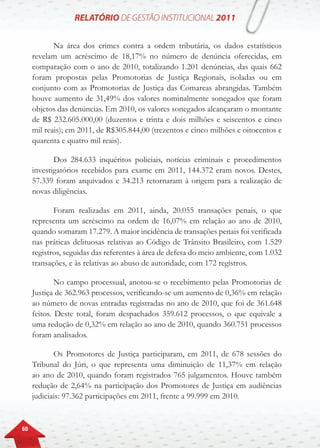 60
Na área dos crimes contra a ordem tributária, os dados estatísticos
revelam um acréscimo de 18,17% no número de denúncia oferecidas, em
comparação com o ano de 2010, totalizando 1.201 denúncias, das quais 662
foram propostas pelas Promotorias de Justiça Regionais, isoladas ou em
conjunto com as Promotorias de Justiça das Comarcas abrangidas. Também
houve aumento de 31,49% dos valores nominalmente sonegados que foram
objetos das denúncias. Em 2010, os valores sonegados alcançaram o montante
de R$ 232.605.000,00 (duzentos e trinta e dois milhões e seiscentos e cinco
mil reais); em 2011, de R$305.844,00 (trezentos e cinco milhões e oitocentos e
quarenta e quatro mil reais).
Dos 284.633 inquéritos policiais, notícias criminais e procedimentos
investigatórios recebidos para exame em 2011, 144.372 eram novos. Destes,
57.339 foram arquivados e 34.213 retornaram à origem para a realização de
novas diligências.
Foram realizadas em 2011, ainda, 20.055 transações penais, o que
representa um acréscimo na ordem de 16,07% em relação ao ano de 2010,
quando somaram 17.279. A maior incidência de transações penais foi verificada
nas práticas delituosas relativas ao Código de Trânsito Brasileiro, com 1.529
registros, seguidas das referentes à área de defesa do meio ambiente, com 1.032
transações, e às relativas ao abuso de autoridade, com 172 registros.
No campo processual, anotou-se o recebimento pelas Promotorias de
Justiça de 362.963 processos, verificando-se um aumento de 0,36% em relação
ao número de novas entradas registradas no ano de 2010, que foi de 361.648
feitos. Deste total, foram despachados 359.612 processos, o que equivale a
uma redução de 0,32% em relação ao ano de 2010, quando 360.751 processos
foram analisados.
Os Promotores de Justiça participaram, em 2011, de 678 sessões do
Tribunal do Júri, o que representa uma diminuição de 11,37% em relação
ao ano de 2010, quando foram registrados 765 julgamentos. Houve também
redução de 2,64% na participação dos Promotores de Justiça em audiências
judiciais: 97.362 participações em 2011, frente a 99.999 em 2010.
 