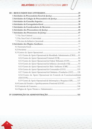 8
III – Resultados das atividades..............................................................29
		1 Atividades da Procuradoria-Geral de Justiça..................................................29
		2 Atividades do Colégio de Procuradores de Justiça.........................................37
		3 Atividades do Conselho Superior....................................................................38
		4 Atividades da Corregedoria-Geral..................................................................39
		5 Atividades da Coordenadoria de Recursos.....................................................40
		6 Atividades dos Procuradores de Justiça.........................................................44
		7 Atividades dos Promotores de Justiça............................................................47
			7.1 Na Área Criminal......................................................................................................47
			7.2 Na Área Cível e Coletividade..................................................................................61
			7.3 Na área da Infância e Juventude.............................................................................68
	 	8 Atividades dos Órgãos Auxiliares...............................................................................77
			8.1 Secretaria-Geral.........................................................................................................77
			8.2 Ouvidoria ..................................................................................................................78
			8.3 Centros de Apoio Operacional...............................................................................81
		8.3.1 Centro de Apoio Operacional da Moralidade Administrativa (CMA)......81
				8.3.2 Centro de Apoio Operacional Criminal (CCR)..........................................84
				8.3.3 Centro de Apoio Operacional da Ordem Tributária (COT)....................90
				8.3.4 Centro de Apoio Operacional da Infância e Juventude (CIJ)..................93
				8.3.5 Centro de Apoio Operacional do Meio Ambiente (CME)....................112
				8.3.6 Centro de Apoio Operacional do Consumidor (CCO) .........................119
				8.3.7 Centro de Apoio Operacional da Cidadania e Fundações (CCF).........128
		8.3.8 Centro de Apoio Operacional do Controle de Constitucionalidade
(CECCON)..............................................................................................................134
8.3.9 Centro de Apoio Operacional de Informações e Pesquisas (CIP)..........137
			8.4 Centro de Estudos e Aperfeiçoamento Funcional (CEAF).............................139
			8.5 Comissão de Concurso...........................................................................................146
			8.6 Órgãos de Apoio Técnico e Administrativo.......................................................147
IV Composição da Administração........................................................ 155
 