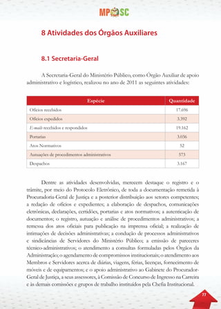 77
8 Atividades dos Órgãos Auxiliares
8.1 Secretaria-Geral
A Secretaria-Geral do Ministério Público, como Órgão Auxiliar de apoio
administrativo e logístico, realizou no ano de 2011 as seguintes atividades:
Espécie Quantidade
Ofícios recebidos 17.696
Ofícios expedidos 3.392
E-mails recebidos e respondidos 19.162
Portarias 3.036
Atos Normativos 52
Autuações de procedimentos administrativos 573
Despachos 3.167
Dentre as atividades desenvolvidas, merecem destaque o registro e o
trâmite, por meio do Protocolo Eletrônico, de toda a documentação remetida à
Procuradoria-Geral de Justiça e a posterior distribuição aos setores competentes;
a redação de ofícios e expedientes; a elaboração de despachos, comunicações
eletrônicas, declarações, certidões, portarias e atos normativos; a autenticação de
documentos; o registro, autuação e análise de procedimentos administrativos; a
remessa dos atos oficiais para publicação na imprensa oficial; a realização de
intimações de decisões administrativas; a condução de processos administrativos
e sindicâncias de Servidores do Ministério Público; a emissão de pareceres
técnico-administrativos; o atendimento a consultas formuladas pelos Órgãos da
Administração; o agendamento de compromissos institucionais; o atendimento aos
Membros e Servidores acerca de diárias, viagens, férias, licenças, fornecimento de
móveis e de equipamentos; e o apoio administrativo ao Gabinete do Procurador-
Geral de Justiça, a seus assessores, à Comissão de Concurso de Ingresso na Carreira
e às demais comissões e grupos de trabalho instituídos pela Chefia Institucional.
 