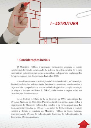 9
I – Estrutura
1 Considerações iniciais
O Ministério Público é instituição permanente, essencial à função
jurisdicional do Estado, incumbindo-lhe a defesa da ordem jurídica, do regime
democrático e dos interesses sociais e individuais indisponíveis, tarefas que lhe
foram outorgadas pela Constituição Federal de 1988.
Além de estabelecer as atribuições do Ministério Público, a Constituição
Federal conferiu-lhe independência funcional e autonomia administrativa e
orçamentária, com poderes de propor ao Poder Legislativo a criação e extinção
de cargos e serviços auxiliares do MPSC, assim como as regras sobre sua
organização e funcionamento.
A Lei Federal n. 8.625, de 12 de fevereiro de 1993, denominada Lei
Orgânica Nacional do Ministério Público, estabeleceu normas gerais sobre a
organização do Ministério Público dos Estados e, de forma específica, a Lei
Complementar Estadual n. 197, de 13 de julho de 2000, instituiu o estatuto
jurídico e definiu a estrutura do Ministério Público de Santa Catarina,
compreendendo Órgãos de Administração Superior, de Administração, de
Execução e Órgãos Auxiliares.
 