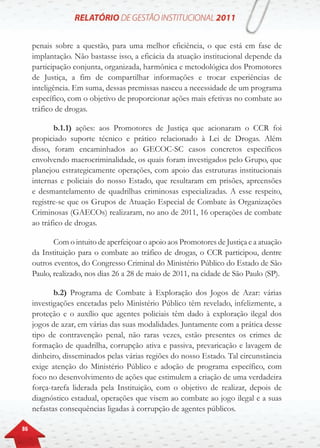 86
penais sobre a questão, para uma melhor eficiência, o que está em fase de
implantação. Não bastasse isso, a eficácia da atuação institucional depende da
participação conjunta, organizada, harmônica e metodológica dos Promotores
de Justiça, a fim de compartilhar informações e trocar experiências de
inteligência. Em suma, dessas premissas nasceu a necessidade de um programa
específico, com o objetivo de proporcionar ações mais efetivas no combate ao
tráfico de drogas.
b.1.1) ações: aos Promotores de Justiça que acionaram o CCR foi
propiciado suporte técnico e prático relacionado à Lei de Drogas. Além
disso, foram encaminhados ao GECOC-SC casos concretos específicos
envolvendo macrocriminalidade, os quais foram investigados pelo Grupo, que
planejou estrategicamente operações, com apoio das estruturas institucionais
internas e policiais do nosso Estado, que resultaram em prisões, apreensões
e desmantelamento de quadrilhas criminosas especializadas. A esse respeito,
registre-se que os Grupos de Atuação Especial de Combate às Organizações
Criminosas (GAECOs) realizaram, no ano de 2011, 16 operações de combate
ao tráfico de drogas.
Com o intuito de aperfeiçoar o apoio aos Promotores de Justiça e a atuação
da Instituição para o combate ao tráfico de drogas, o CCR participou, dentre
outros eventos, do Congresso Criminal do Ministério Público do Estado de São
Paulo, realizado, nos dias 26 a 28 de maio de 2011, na cidade de São Paulo (SP).
b.2) Programa de Combate à Exploração dos Jogos de Azar: várias
investigações encetadas pelo Ministério Público têm revelado, infelizmente, a
proteção e o auxílio que agentes policiais têm dado à exploração ilegal dos
jogos de azar, em várias das suas modalidades. Juntamente com a prática desse
tipo de contravenção penal, não raras vezes, estão presentes os crimes de
formação de quadrilha, corrupção ativa e passiva, prevaricação e lavagem de
dinheiro, disseminados pelas várias regiões do nosso Estado. Tal circunstância
exige atenção do Ministério Público e adoção de programa específico, com
foco no desenvolvimento de ações que estimulem a criação de uma verdadeira
força-tarefa liderada pela Instituição, com o objetivo de realizar, depois de
diagnóstico estadual, operações que visem ao combate ao jogo ilegal e a suas
nefastas consequências ligadas à corrupção de agentes públicos.
 