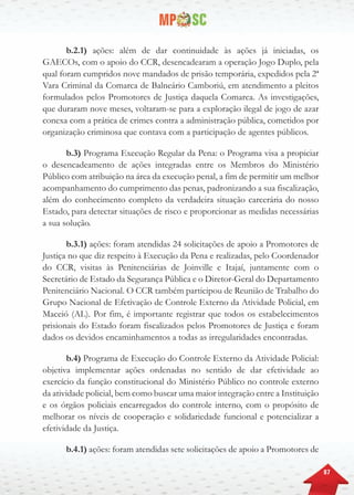 87
b.2.1) ações: além de dar continuidade às ações já iniciadas, os
GAECOs, com o apoio do CCR, desencadearam a operação Jogo Duplo, pela
qual foram cumpridos nove mandados de prisão temporária, expedidos pela 2ª
Vara Criminal da Comarca de Balneário Camboriú, em atendimento a pleitos
formulados pelos Promotores de Justiça daquela Comarca. As investigações,
que duraram nove meses, voltaram-se para a exploração ilegal de jogo de azar
conexa com a prática de crimes contra a administração pública, cometidos por
organização criminosa que contava com a participação de agentes públicos.
b.3) Programa Execução Regular da Pena: o Programa visa a propiciar
o desencadeamento de ações integradas entre os Membros do Ministério
Público com atribuição na área da execução penal, a fim de permitir um melhor
acompanhamento do cumprimento das penas, padronizando a sua fiscalização,
além do conhecimento completo da verdadeira situação carcerária do nosso
Estado, para detectar situações de risco e proporcionar as medidas necessárias
a sua solução.
b.3.1) ações: foram atendidas 24 solicitações de apoio a Promotores de
Justiça no que diz respeito à Execução da Pena e realizadas, pelo Coordenador
do CCR, visitas às Penitenciárias de Joinville e Itajaí, juntamente com o
Secretário de Estado da Segurança Pública e o Diretor-Geral do Departamento
Penitenciário Nacional. O CCR também participou de Reunião de Trabalho do
Grupo Nacional de Efetivação de Controle Externo da Atividade Policial, em
Maceió (AL). Por fim, é importante registrar que todos os estabelecimentos
prisionais do Estado foram fiscalizados pelos Promotores de Justiça e foram
dados os devidos encaminhamentos a todas as irregularidades encontradas.
b.4) Programa de Execução do Controle Externo da Atividade Policial:
objetiva implementar ações ordenadas no sentido de dar efetividade ao
exercício da função constitucional do Ministério Público no controle externo
da atividade policial, bem como buscar uma maior integração entre a Instituição
e os órgãos policiais encarregados do controle interno, com o propósito de
melhorar os níveis de cooperação e solidariedade funcional e potencializar a
efetividade da Justiça.
b.4.1) ações: foram atendidas sete solicitações de apoio a Promotores de
 