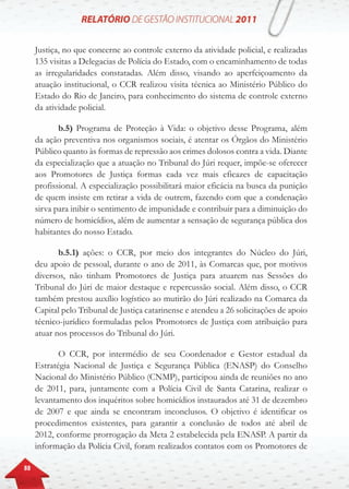 88
Justiça, no que concerne ao controle externo da atividade policial, e realizadas
135 visitas a Delegacias de Polícia do Estado, com o encaminhamento de todas
as irregularidades constatadas. Além disso, visando ao aperfeiçoamento da
atuação institucional, o CCR realizou visita técnica ao Ministério Público do
Estado do Rio de Janeiro, para conhecimento do sistema de controle externo
da atividade policial.
b.5) Programa de Proteção à Vida: o objetivo desse Programa, além
da ação preventiva nos organismos sociais, é atentar os Órgãos do Ministério
Público quanto às formas de repressão aos crimes dolosos contra a vida. Diante
da especialização que a atuação no Tribunal do Júri requer, impõe-se oferecer
aos Promotores de Justiça formas cada vez mais eficazes de capacitação
profissional. A especialização possibilitará maior eficácia na busca da punição
de quem insiste em retirar a vida de outrem, fazendo com que a condenação
sirva para inibir o sentimento de impunidade e contribuir para a diminuição do
número de homicídios, além de aumentar a sensação de segurança pública dos
habitantes do nosso Estado.
b.5.1) ações: o CCR, por meio dos integrantes do Núcleo do Júri,
deu apoio de pessoal, durante o ano de 2011, às Comarcas que, por motivos
diversos, não tinham Promotores de Justiça para atuarem nas Sessões do
Tribunal do Júri de maior destaque e repercussão social. Além disso, o CCR
também prestou auxílio logístico ao mutirão do Júri realizado na Comarca da
Capital pelo Tribunal de Justiça catarinense e atendeu a 26 solicitações de apoio
técnico-jurídico formuladas pelos Promotores de Justiça com atribuição para
atuar nos processos do Tribunal do Júri.
O CCR, por intermédio de seu Coordenador e Gestor estadual da
Estratégia Nacional de Justiça e Segurança Pública (ENASP) do Conselho
Nacional do Ministério Público (CNMP), participou ainda de reuniões no ano
de 2011, para, juntamente com a Polícia Civil de Santa Catarina, realizar o
levantamento dos inquéritos sobre homicídios instaurados até 31 de dezembro
de 2007 e que ainda se encontram inconclusos. O objetivo é identificar os
procedimentos existentes, para garantir a conclusão de todos até abril de
2012, conforme prorrogação da Meta 2 estabelecida pela ENASP. A partir da
informação da Polícia Civil, foram realizados contatos com os Promotores de
 