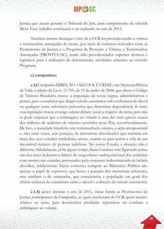 89
Justiça que atuam perante o Tribunal do Júri, para cumprimento da referida
Meta. Esse trabalho continuará a ser realizado no ano de 2012.
Também merece destaque o fato de o CCR ter prestado auxílio a vítimas
e testemunhas ameaçadas de morte, por meio de contatos realizados entre as
Promotorias de Justiça e o Programa de Proteção a Vítimas e Testemunhas
Ameaçadas (PROVITA/SC), tendo sido providenciados suportes técnicos e
logísticos para a realização de determinadas atividades atinentes ao referido
Programa.
c) campanhas:
c.1)CampanhaDIREÇÃO+ÁLCOOLÉCRIME:umAlertaemDefesa
da Vida: a edição da Lei n. 11.705, de 19 de junho de 2008, que altera o Código
de Trânsito Brasileiro, trouxe a imposição de novas regras, administrativas e
penais, para o condutor que dirigir veículo automotor sob a influência de álcool
ou qualquer outra substância psicoativa que determine dependência. E mais,
essa legislação trouxe consigo salutar debate social a respeito do tema, pois não
se pode esquecer que a embriaguez ao volante é uma das mais graves causas
dos milhares de acidentes de trânsito ocorridos neste País, reconhecidamente.
De fato, a sociedade brasileira tem testemunhado, atônita, a ação irresponsável
e, não raras vezes, sem punição, de motoristas alcoolizados que insistem em
fazer dos seus veículos verdadeiras armas, usando-as para retirar a vida de um
incontável número de pessoas indefesas. No nosso Estado, a situação não é
diferente. Sabidamente, já há algum tempo, Santa Catarina vem figurando como
um dos entes federativos líderes do vergonhoso ranking nacional dos acidentes
com mortes nas estradas, provocados pelo consumo indiscriminado de bebida
alcoólica, infelizmente. Nesse contexto, compete ao Ministério Público não
apenas o papel de repressor, que busca a punição dos motoristas infratores,
mas também o de orientador, que conscientiza a população em geral dos
efeitos nefastos do casamento entre o álcool e a direção de veículo automotor.
c.1.1) ações: durante o ano de 2011, várias foram as Promotorias de
Justiça participantes da Campanha, as quais receberam do CCR apoio técnico
relativo ao tema, para desenvolver atividades repressivas no combate à
embriaguez ao volante.
 