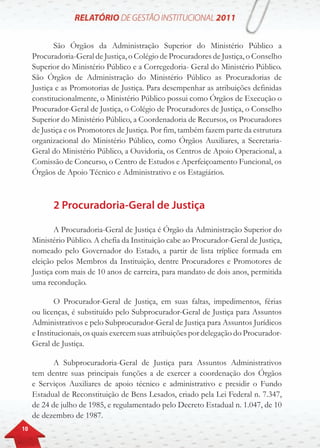 10
São Órgãos da Administração Superior do Ministério Público a
Procuradoria-Geral de Justiça, o Colégio de Procuradores de Justiça, o Conselho
Superior do Ministério Público e a Corregedoria- Geral do Ministério Público.
São Órgãos de Administração do Ministério Público as Procuradorias de
Justiça e as Promotorias de Justiça. Para desempenhar as atribuições definidas
constitucionalmente, o Ministério Público possui como Órgãos de Execução o
Procurador-Geral de Justiça, o Colégio de Procuradores de Justiça, o Conselho
Superior do Ministério Público, a Coordenadoria de Recursos, os Procuradores
de Justiça e os Promotores de Justiça. Por fim, também fazem parte da estrutura
organizacional do Ministério Público, como Órgãos Auxiliares, a Secretaria-
Geral do Ministério Público, a Ouvidoria, os Centros de Apoio Operacional, a
Comissão de Concurso, o Centro de Estudos e Aperfeiçoamento Funcional, os
Órgãos de Apoio Técnico e Administrativo e os Estagiários.
2 Procuradoria-Geral de Justiça
A Procuradoria-Geral de Justiça é Órgão da Administração Superior do
Ministério Público. A chefia da Instituição cabe ao Procurador-Geral de Justiça,
nomeado pelo Governador do Estado, a partir de lista tríplice formada em
eleição pelos Membros da Instituição, dentre Procuradores e Promotores de
Justiça com mais de 10 anos de carreira, para mandato de dois anos, permitida
uma recondução.
O Procurador-Geral de Justiça, em suas faltas, impedimentos, férias
ou licenças, é substituído pelo Subprocurador-Geral de Justiça para Assuntos
Administrativos e pelo Subprocurador-Geral de Justiça para Assuntos Jurídicos
e Institucionais, os quais exercem suas atribuições por delegação do Procurador-
Geral de Justiça.
A Subprocuradoria-Geral de Justiça para Assuntos Administrativos
tem dentre suas principais funções a de exercer a coordenação dos Órgãos
e Serviços Auxiliares de apoio técnico e administrativo e presidir o Fundo
Estadual de Reconstituição de Bens Lesados, criado pela Lei Federal n. 7.347,
de 24 de julho de 1985, e regulamentado pelo Decreto Estadual n. 1.047, de 10
de dezembro de 1987.
 