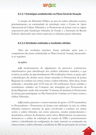 91
8.3.3.1 Estratégias estabelecidas no Plano Geral de Atuação
A atuação do Ministério Público na área da ordem tributária ocorreu,
prioritariamente, na continuidade da articulação entre o Centro de Apoio
Operacional da Ordem Tributária e as Promotorias de Justiça com os órgãos
responsáveis pela fiscalização tributária do Estado e a Secretaria da Receita
Federal, objetivando uma efetiva repressão às infrações penais tributárias.
8.3.3.2 Atividades realizadas e resultados obtidos
Além dos resultados descritos, foram realizadas ações para o
cumprimento das metas estabelecidas no Plano Geral de Atuação, destacando-
se as seguintes:
a) ações:
a.1) monitoramento de julgamentos de processos contenciosos
administrativos para identificação dos créditos tributários mantidos, o que
resultou na análise de aproximadamente 586 notificações fiscais, as quais, após
a identificação das dívidas ativas, foram remetidas às Promotorias de Justiça
Regionais de combate aos crimes contra a ordem tributária. Além disso, foram
analisadas e instruídas pelo COT mais de 120 notificações fiscais emitidas a
contribuintes sediados em Comarcas não abrangidas por Promotorias de
Justiça Regionais, tendo sido remetidas 75 minutas de denúncia às Promotorias
de Justiça para participação no Dia Nacional de Combate aos Crimes contra a
Ordem Tributária.
a.2) estudos, pareceres e outros materiais de apoio: o COT encaminhou
às Procuradorias e Promotorias de Justiça com atribuição na área na ordem
tributária inúmeros materiais de apoio envolvendo o combate aos crimes
contra a ordem tributária, tais como: pareceres, estudos jurisprudenciais e
doutrinários, esboços de denúncias, entre outros. Relativamente aos pareceres,
destacam-se: a análise de solicitação de isenção de ITBI; o posicionamento
relativo à identificação da configuração de crime material ou continuado em
crimes contra a ordem tributária; a incidência do ISS nas prestações de serviços
 