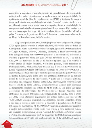 92
cartorários e notariais; o reconhecimento da possibilidade de constituição
definitiva de crédito tributário no curso da ação penal; a impossibilidade de
tipificação penal da falta de recolhimento do IPTU; a inclusão de multa e
juros na denúncia, responsabilização de sócio “laranja” e absorção do crime
de falsidade como crime meio para a sonegação fiscal; a possibilidade de
compensação da dívida ativa com precatórios, dentre outros. Os estudos, por
sua vez, tiveram por fim o aperfeiçoamento dos métodos de trabalho adotados
pelas Promotorias de Justiça da Ordem Tributária e resultaram na elaboração
de Fluxo de Trabalho e material informativo.
a.3) ações penais: em 2011, foram propostas pelos Órgãos de Execução
1.021 ações penais relativas à ordem tributária, de acordo com os dados da
Corregedoria-Geral e das Promotorias de Justiça Regionais da Ordem Tributária
de Lages, Chapecó, Joinville, Criciúma, Blumenau e Itajaí, envolvendo um
total sonegado de R$ 305.844.000,00 (trezentos e cinco milhões, oitocentos e
quarenta e quatro mil reais), das quais 305 são referentes ao art. 1º da Lei n.
8.137/90, 731 referentes ao art. 2º do mesmo diploma legal e 11 relativas a
outros crimes da ordem tributária. No mesmo período, foram realizadas 16
transações penais. Além disso, vale destacar que a atuação da Promotoria de
Justiça Regional da Ordem Tributária de Chapecó na Operação VIAGEM 81,
cuja investigação teve início após medidas judiciais requeridas pela Promotoria
de Justiça Regional, teve como alvo três empresas distribuidoras de bebidas
(todas do mesmo grupo de empresários). A partir das informações colhidas,
constatou-se a sonegação fiscal de outras 9.422 empresas, com repercussão em
todo o Estado de Santa Catarina, especialmente no interior, com estimativa
de lançamento tributário na ordem de R$ 60 milhões. Por conta das ações
decorrentes da intervenção das Promotorias de Justiça Regionais com
atribuições na ordem tributária e da Especializada da Capital, com o apoio
do COT, foram efetuados pagamentos aos cofres públicos no valor de R$
46.607.636,87 (quarenta e seis milhões, seiscentos e sete mil seiscentos e trinta
e seis reais e oitenta e sete centavos) e realizado o parcelamento de dívidas
tributárias no montante de R$ 47.304.928,39 (quarenta e sete milhões, trezentos
e quatro mil novecentos e vinte e oito reais e trinta e nove centavos). Ainda,
em operação comemorativa ao Dia Nacional de Combate aos Crimes Contra
a Ordem Tributária, realizada em 9 de novembro de 2011, foram apresentadas
136 denúncias, envolvendo um total sonegado de R$ 124.275.257,60 (cento e
 