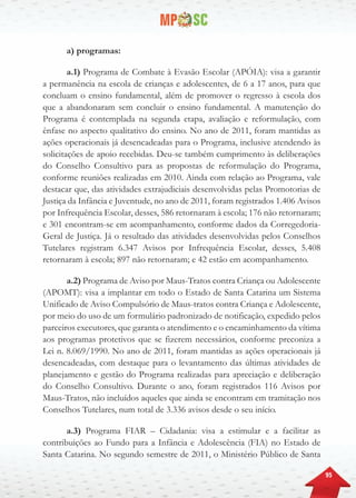 95
a) programas:
a.1) Programa de Combate à Evasão Escolar (APÓIA): visa a garantir
a permanência na escola de crianças e adolescentes, de 6 a 17 anos, para que
concluam o ensino fundamental, além de promover o regresso à escola dos
que a abandonaram sem concluir o ensino fundamental. A manutenção do
Programa é contemplada na segunda etapa, avaliação e reformulação, com
ênfase no aspecto qualitativo do ensino. No ano de 2011, foram mantidas as
ações operacionais já desencadeadas para o Programa, inclusive atendendo às
solicitações de apoio recebidas. Deu-se também cumprimento às deliberações
do Conselho Consultivo para as propostas de reformulação do Programa,
conforme reuniões realizadas em 2010. Ainda com relação ao Programa, vale
destacar que, das atividades extrajudiciais desenvolvidas pelas Promotorias de
Justiça da Infância e Juventude, no ano de 2011, foram registrados 1.406 Avisos
por Infrequência Escolar, desses, 586 retornaram à escola; 176 não retornaram;
e 301 encontram-se em acompanhamento, conforme dados da Corregedoria-
Geral de Justiça. Já o resultado das atividades desenvolvidas pelos Conselhos
Tutelares registram 6.347 Avisos por Infrequência Escolar, desses, 5.408
retornaram à escola; 897 não retornaram; e 42 estão em acompanhamento.
a.2) Programa de Aviso por Maus-Tratos contra Criança ou Adolescente
(APOMT): visa a implantar em todo o Estado de Santa Catarina um Sistema
Unificado de Aviso Compulsório de Maus-tratos contra Criança e Adolescente,
por meio do uso de um formulário padronizado de notificação, expedido pelos
parceiros executores, que garanta o atendimento e o encaminhamento da vítima
aos programas protetivos que se fizerem necessários, conforme preconiza a
Lei n. 8.069/1990. No ano de 2011, foram mantidas as ações operacionais já
desencadeadas, com destaque para o levantamento das últimas atividades de
planejamento e gestão do Programa realizadas para apreciação e deliberação
do Conselho Consultivo. Durante o ano, foram registrados 116 Avisos por
Maus-Tratos, não incluídos aqueles que ainda se encontram em tramitação nos
Conselhos Tutelares, num total de 3.336 avisos desde o seu início.
a.3) Programa FIAR – Cidadania: visa a estimular e a facilitar as
contribuições ao Fundo para a Infância e Adolescência (FIA) no Estado de
Santa Catarina. No segundo semestre de 2011, o Ministério Público de Santa
 