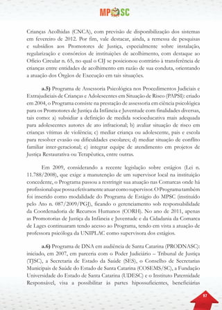 97
Crianças Acolhidas (CNCA), com previsão de disponibilização dos sistemas
em fevereiro de 2012. Por fim, vale destacar, ainda, a remessa de pesquisas
e subsídios aos Promotores de Justiça, especialmente sobre instalação,
regularização e consórcios de instituições de acolhimento, com destaque ao
Ofício Circular n. 65, no qual o CIJ se posicionou contrário à transferência de
crianças entre entidades de acolhimento em razão de sua conduta, orientando
a atuação dos Órgãos de Execução em tais situações.
a.5) Programa de Assessoria Psicológica nos Procedimentos Judiciais e
Extrajudiciais de Crianças e Adolescentes em Situação de Risco (PAPSI): criado
em 2004, o Programa consiste na prestação de assessoria em ciência psicológica
para os Promotores de Justiça da Infância e Juventude com finalidades diversas,
tais como: a) subsidiar a definição de medida socioeducativa mais adequada
para adolescentes autores de ato infracional; b) avaliar situação de risco em
crianças vítimas de violência; c) mediar criança ou adolescente, pais e escola
para resolver evasão ou dificuldades escolares; d) mediar situação de conflito
familiar inter-geracional; e) integrar equipe de atendimento em projetos de
Justiça Restaurativa ou Terapêutica, entre outras.
Em 2009, considerando a recente legislação sobre estágios (Lei n.
11.788/2008), que exige a manutenção de um supervisor local na instituição
concedente, o Programa passou a restringir sua atuação nas Comarcas onde há
profissionalquepossaefetivamenteatuarcomosupervisor.OProgramatambém
foi inserido como modalidade do Programa de Estágio do MPSC (instituído
pelo Ato n. 087/2009/PGJ), ficando o gerenciamento sob responsabilidade
da Coordenadoria de Recursos Humanos (CORH). No ano de 2011, apenas
as Promotorias de Justiça da Infância e Juventude e da Cidadania da Comarca
de Lages continuaram tendo acesso ao Programa, tendo em vista a atuação de
professora psicóloga da UNIPLAC como supervisora dos estágios.
a.6) Programa de DNA em audiência de Santa Catarina (PRODNASC):
iniciado, em 2007, em parceria com o Poder Judiciário – Tribunal de Justiça
(TJSC), a Secretaria de Estado da Saúde (SES), o Conselho de Secretarias
Municipais de Saúde do Estado de Santa Catarina (COSEMS/SC), a Fundação
Universidade do Estado de Santa Catarina (UDESC) e o Instituto Paternidade
Responsável, visa a possibilitar às partes hipossuficientes, beneficiárias
 