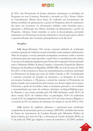 99
de 2011, três Promotorias de Justiça aderentes encerraram as atividades do
Programa em suas Comarcas, firmando e enviando ao CIJ o Termo Aditivo
de Cancelamento. Diante dessa baixa, foi realizado um levantamento das
últimas atividades de planejamento e gestão do Programa, além do andamento
das ações nas Comarcas. As informações colhidas serão remetidas para a
apreciação e deliberação das últimas atividades de planejamento e gestão do
Programa. Ademais, foram mantidas as ações já desencadeadas, prestando
orientações aos Promotores de Justiça solicitantes e atos de apoio para a adesão
e operacionalização das Comarcas, principalmente na de São José.
b) ações:
b.1) disque-Denúncia 100: serviço nacional unificado de notificação
anônima e gratuita de violências sexuais cometidas contra crianças e adolescentes.
Além da recepção, o serviço pretende acompanhar, monitorar, avaliar e remeter
as denúncias para que sejam apuradas e sejam feitos os atendimentos das vítimas.
O serviço está amparado legalmente pelo Termo de Cooperação Técnica firmado
entre o Ministério Público de Santa Catarina e a Secretaria Especial dos Direitos
Humanos da Presidência da República (SEDH/PR), em 4 de fevereiro de 2004.
Em 2011, o CIJ reorientou os fluxos de encaminhamento, conforme informado
aos Promotores de Justiça por meio do Ofício Circular n. 007. Considerando
o aumento constante da recepção de denúncias e as limitações do Centro
em recursos humanos, o CIJ passou a remetê-las somente às Promotorias de
Justiça, ficando estas responsáveis pelo remessa aos demais órgãos da Comarca.
Outrossim, a partir de novembro, todas as denúncias passaram a ser recebidas
e reencaminhadas por meio do endereço eletrônico cij-disque100@mp.sc.gov.
br. Durante o ano, foram enviadas pelo CIJ 1883 denúncias, sendo 25,4% de
abuso sexual; 42,2% de violência física ou psicológica; 10,4% de exploração
sexual; 21,9% de negligência infantojuvenil; e 0,1% de outra natureza. Registre-se
o aumento de 43% no número de denúncias em relação ao ano de 2010 (1.316).
b.2) sistema de vigilância alimentar e nutricional para notificação
compulsória da desnutrição grave em crianças (SISVAN): atividade decorrente
do Termo de Ajustamento de Conduta firmado pelo Ministério Público de
Santa Catarina, por meio do CIJ, e a Secretaria de Estado da Saúde (SES), em
17 de junho de 1998, que originou o termo de convênio n. 22/2003, também
 