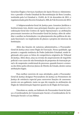 R E L A T Ó R I O D E G E S T Ã O I N S T I T U C I O N A L 2 0 1 2 13
Geral dos Órgãos e Serviços Auxiliares de Apoio Técnico e Administra-
tivo e presidir o Fundo Estadual de Reconstituição de Bens Lesados,
instituído pela Lei Estadual n. 15.694, de 21 de dezembro de 2011, e
regulamentado pelo Decreto Estadual n. 808, de 9 de fevereiro de 2012.
A Subprocuradoria-Geral de Justiça para Assuntos Jurídicos e
Institucionais tem, dentre suas principais funções, que exercer a Co-
ordenação-Geral dos Centros de Apoio Operacional e as atribuições
processuais inerentes ao Procurador-Geral de Justiça, além de subsi-
diar e auxiliar na formulação e no planejamento das políticas de atu-
ação funcional e no implemento de planos e projetos de interesse da
Instituição.
Além das funções de natureza administrativa, o Procurador-
Geral de Justiça atua como Órgão de Execução. Nessa qualidade, age
perante a segunda instância do Poder Judiciário Estadual, sendo le-
gitimado ativo para os feitos de competência originária do Tribunal
de Justiça. Além disso, atua na revisão do arquivamento de inquérito
policial e nos casos de não formulação de propostas de transação pe-
nal e de suspensão condicional do processo, quando houver a remes-
sa dos feitos pelos diversos Juízos de Direito do Estado, dentre outras
atribuições legais.
Para melhor exercício de suas atividades, pode o Procurador-
Geral de Justiça designar Procuradores de Justiça ou Promotores de
Justiça de entrância especial para exercerem funções de assessora-
mento em seu gabinete, tanto no que diz respeito às atribuições de
Órgão de Administração Superior quanto às de Órgão de Execução.
Vinculam-se, ainda, ao Gabinete do Procurador-Geral de Justi-
ça a Coordenadoria de Comunicação Social, a Coordenadoria de In-
formação Social e a Casa Militar.
 